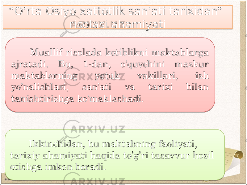 Ikkinchidan, bu maktabning faoliyati, tarixiy ahamiyati haqida to’g’ri tasavvur hosil etishga imkon beradi. Muallif risolada kotiblikni maktablarga ajratadi. Bu, 1-dan, o’quvchini mazkur maktablarning yetuk vakillari, ish yo’nalishlari, san’ati va tarixi bilan tanishtirishga ko’maklashadi. “ O’rta Osiyo xattotlik san’ati tarixidan” risolasi ahamiyati01010101010101 241B 080403 0F 01 30 04 16 0E 08040C 2C 2D11 05 
