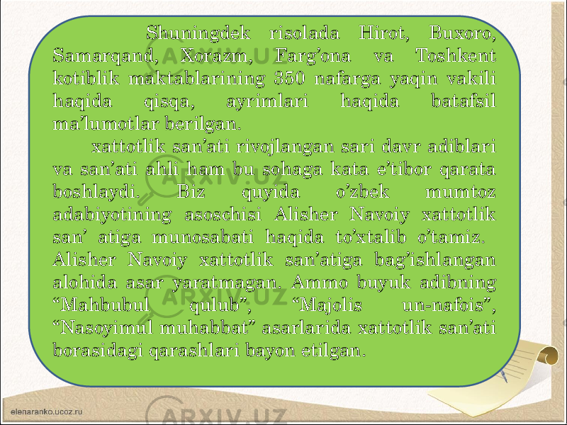 Shuningdek risolada Hirot, Buxoro, Samarqand, Xorazm, Farg’ona va Toshkent kotiblik maktablarining 350 nafarga yaqin vakili haqida qisqa, ayrimlari haqida batafsil ma’lumotlar berilgan. xattotlik san’ati rivojlangan sari davr adiblari va san’ati ahli ham bu sohaga kata e’tibor qarata boshlaydi. Biz quyida o’zbek mumtoz adabiyotining asoschisi Alisher Navoiy xattotlik san’ atiga munosabati haqida to’xtalib o’tamiz. Alisher Navoiy xattotlik san’atiga bag’ishlangan alohida asar yaratmagan. Ammo buyuk adibning “Mahbubul qulub”, “Majolis un-nafois”, “Nasoyimul muhabbat” asarlarida xattotlik san’ati borasidagi qarashlari bayon etilgan. 