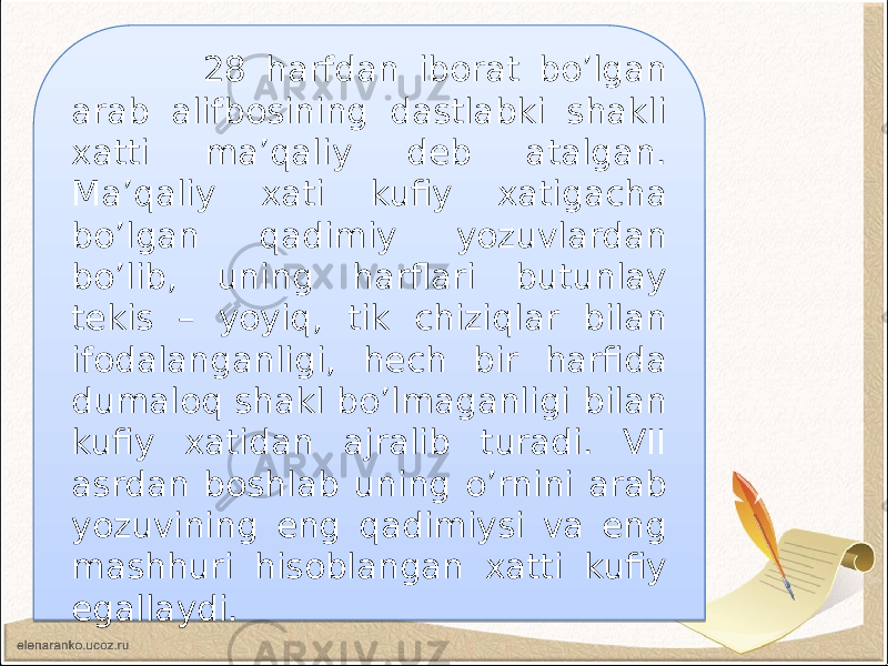  28 harfdan iborat bo’lgan arab alifbosining dastlabki shakli xatti ma’qaliy deb atalgan. Ma’qaliy xati kufiy xatigacha bo’lgan qadimiy yozuvlardan bo’lib, uning harflari butunlay tekis – yoyiq, tik chiziqlar bilan ifodalanganligi, hech bir harfida dumaloq shakl bo’lmaganligi bilan kufiy xatidan ajralib turadi. VII asrdan boshlab uning o’rnini arab yozuvining eng qadimiysi va eng mashhuri hisoblangan xatti kufiy egallaydi. 03 1322 06 08 24 07 07 09 0C 0F 18 06 16 10 15 