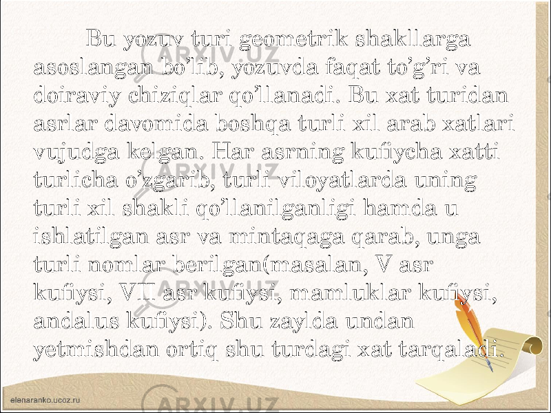  Bu yozuv turi geometrik shakllarga asoslangan bo’lib, yozuvda faqat to’g’ri va doiraviy chiziqlar qo’llanadi. Bu xat turidan asrlar davomida boshqa turli xil arab xatlari vujudga kelgan. Har asrning kufiycha xatti turlicha o’zgarib, turli viloyatlarda uning turli xil shakli qo’llanilganligi hamda u ishlatilgan asr va mintaqaga qarab, unga turli nomlar berilgan(masalan, V asr kufiysi, VII asr kufiysi, mamluklar kufiysi, andalus kufiysi). Shu zaylda undan yetmishdan ortiq shu turdagi xat tarqaladi. 
