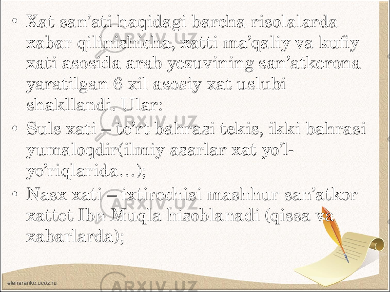• Xat san’ati haqidagi barcha risolalarda xabar qilinishicha, xatti ma’qaliy va kufiy xati asosida arab yozuvining san’atkorona yaratilgan 6 xil asosiy xat uslubi shakllandi. Ular: • Suls xati – to’rt bahrasi tekis, ikki bahrasi yumaloqdir(ilmiy asarlar xat yo’l- yo’riqlarida…); • Nasx xati – ixtirochisi mashhur san’atkor xattot Ibn Muqla hisoblanadi (qissa va xabarlarda); 