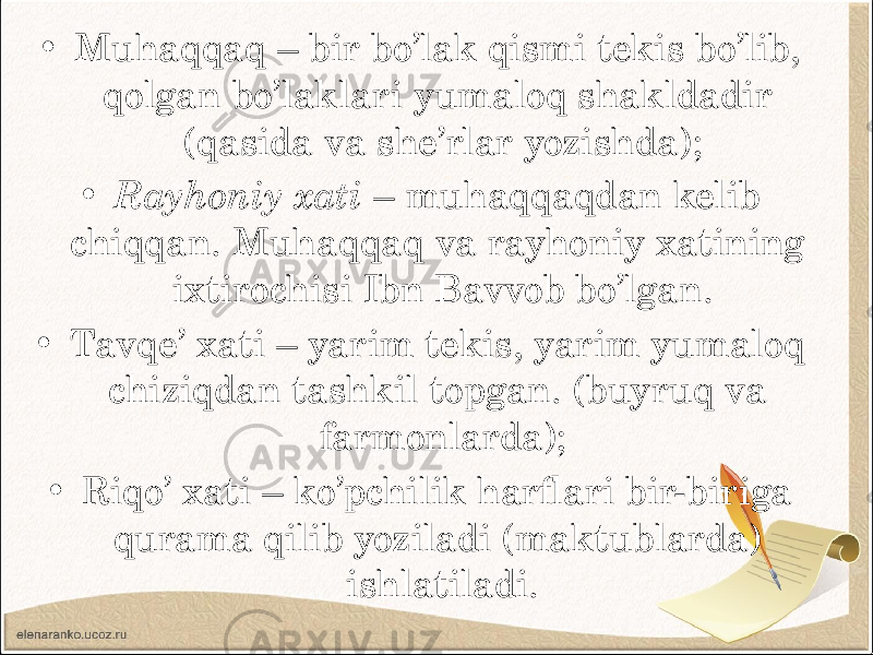 • Muhaqqaq – bir bo’lak qismi tekis bo’lib, qolgan bo’laklari yumaloq shakldadir (qasida va she’rlar yozishda); • Rayhoniy xati – muhaqqaqdan kelib chiqqan. Muhaqqaq va rayhoniy xatining ixtirochisi Ibn Bavvob bo’lgan. • Tavqe’ xati – yarim tekis, yarim yumaloq chiziqdan tashkil topgan. (buyruq va farmonlarda); • Riqo’ xati – ko’pchilik harflari bir-biriga qurama qilib yoziladi (maktublarda) ishlatiladi. 