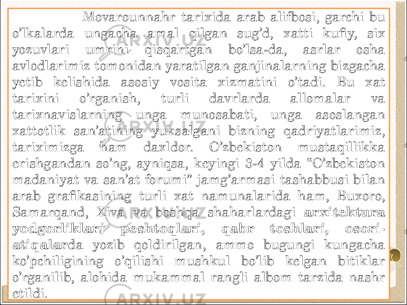  Movarounnahr tarixida arab alifbosi, garchi bu o’lkalarda ungacha amal qilgan sug’d, xatti kufiy, six yozuvlari umrini qisqartgan bo’lsa-da, asrlar osha avlodlarimiz tomonidan yaratilgan ganjinalarning bizgacha yetib kelishida asosiy vosita xizmatini o’tadi. Bu xat tarixini o’rganish, turli davrlarda allomalar va tarixnavislarning unga munosabati, unga asoslangan xattotlik san’atining yuksalgani bizning qadriyatlarimiz, tariximizga ham daxldor. O’zbekiston mustaqillikka erishgandan so’ng, ayniqsa, keyingi 3-4 yilda “O’zbekiston madaniyat va san’at forumi” jamg’armasi tashabbusi bilan arab grafikasining turli xat namunalarida ham, Buxoro, Samarqand, Xiva va boshqa shaharlardagi arxitektura yodgorliklari peshtoqlari, qabr toshlari, osori- atiqalar da yozib qoldirilgan, ammo bugungi kungacha ko’pchiligining o’qilishi mushkul bo’lib kelgan bitiklar o’rganilib, alohida mukammal rangli albom tarzida nashr etildi. 