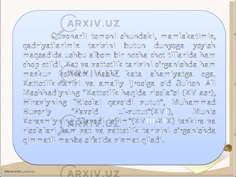  Quvonarli tomoni shundaki, mamlakatimiz, qadriyatlarimiz tarixini butun dunyoga yoyish maqsadida ushbu albom bir necha chet tillarida ham chop etildi. Xat va xattotlik tarixini o’rganishda ham mazkur ko’rkam nashr kata ahamiyatga ega. Xattotlik tarixi va amaliy ijrosiga oid Sulton Ali Mashhadiyning “Xattotlik haqida risola”si (XV asr), Hiraviyning “Risolai qavoidi xutut”, Muhammad Buxoriy “Favoid ul-xutut”(XVI), Munis Xorazmiyning “Savodi ta’lim”(XVIII-XIX) tazkira va risolalari ham xat va xattotlik tarixini o’rganishda qimmatli manba sifatida xizmat qiladi. 01 3E 0A 16 15 16 27 30 20 1E 27 03 0A 