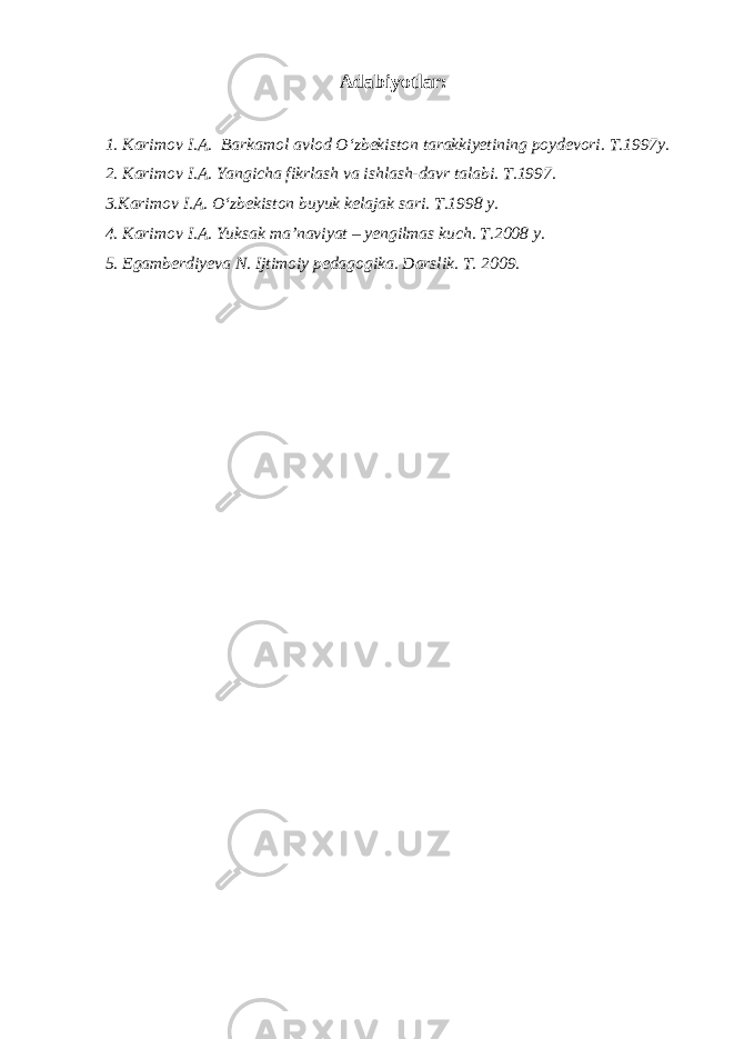 Adabiyotlar: 1. Karimov I.A. Barkamol avlod O‘zbekiston tarakkiyetining poydevori. T.1997y. 2. Karimov I.A. Yangicha fikrlash va ishlash-davr talabi. T.1997. 3.Karimov I.A. O‘zbekiston buyuk kelajak sari. T.1998 y. 4. Karimov I.A. Yuksak ma’naviyat – yengilmas kuch. T.2008 y. 5. Egamberdiyeva N. Ijtimoiy pedagogika. Darslik. T. 2009. 