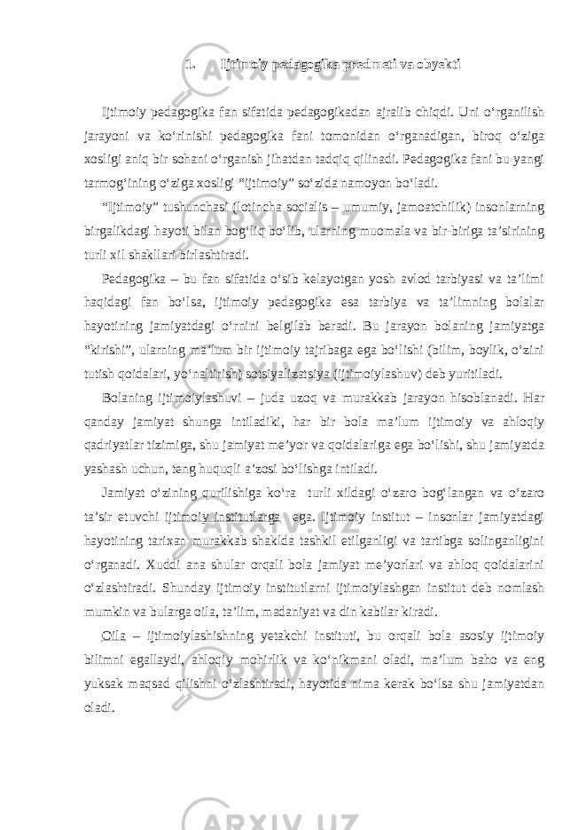 1. Ijtimoiy pedagogika predmeti va obyekti Ijtimoiy pedagogika fan sifatida pedagogikadan ajralib chiqdi. Uni o‘rganilish jarayoni va ko‘rinishi pedagogika fani tomonidan o‘rganadigan, biroq o‘ziga xosligi aniq bir sohani o‘rganish jihatdan tadqiq qilinadi. Pedagogika fani bu yangi tarmog‘ining o‘ziga xosligi “ijtimoiy” so‘zida namoyon bo‘ladi. “Ijtimoiy” tushunchasi (lotincha socialis – umumiy, jamoatchilik) insonlarning birgalikdagi hayoti bilan bog‘liq bo‘lib, ularning muomala va bir-biriga ta’sirining turli xil shakllari birlashtiradi. Pedagogika – bu fan sifatida o‘sib kelayotgan yosh avlod tarbiyasi va ta’limi haqidagi fan bo‘lsa, ijtimoiy pedagogika esa tarbiya va ta’limning bolalar hayotining jamiyatdagi o‘rnini belgilab beradi. Bu jarayon bolaning jamiyatga “kirishi”, ularning ma’lum bir ijtimoiy tajribaga ega bo‘lishi (bilim, boylik, o‘zini tutish qoidalari, yo‘naltirish) sotsiyalizatsiya (ijtimoiylashuv) deb yuritiladi. Bolaning ijtimoiylashuvi – juda uzoq va murakkab jarayon hisoblanadi. Har qanday jamiyat shunga intiladiki, har bir bola ma’lum ijtimoiy va ahloqiy qadriyatlar tizimiga, shu jamiyat me’yor va qoidalariga ega bo‘lishi, shu jamiyatda yashash uchun, teng huquqli a’zosi bo‘lishga intiladi. Jamiyat o‘zining qurilishiga ko‘ra turli xildagi o‘zaro bog‘langan va o‘zaro ta’sir etuvchi ijtimoiy institutlarga ega. Ijtimoiy institut – insonlar jamiyatdagi hayotining tarixan murakkab shaklda tashkil etilganligi va tartibga solinganligini o‘rganadi. Xuddi ana shular orqali bola jamiyat me’yorlari va ahloq qoidalarini o‘zlashtiradi. Shunday ijtimoiy institutlarni ijtimoiylashgan institut deb nomlash mumkin va bularga oila, ta’lim, madaniyat va din kabilar kiradi. Oila – ijtimoiylashishning yetakchi instituti, bu orqali bola asosiy ijtimoiy bilimni egallaydi, ahloqiy mohirlik va ko‘nikmani oladi, ma’lum baho va eng yuksak maqsad qilishni o‘zlashtiradi, hayotida nima kerak bo‘lsa shu jamiyatdan oladi. 