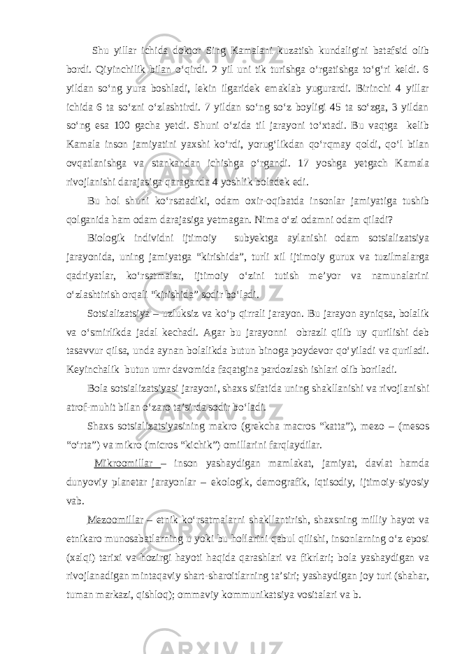  Shu yillar ichida doktor Sing Kamalani kuzatish kundaligini batafsid olib bordi. Qiyinchilik bilan o‘qirdi. 2 yil uni tik turishga o‘rgatishga to‘g‘ri keldi. 6 yildan so‘ng yura boshladi, lekin ilgaridek emaklab yugurardi. Birinchi 4 yillar ichida 6 ta so‘zni o‘zlashtirdi. 7 yildan so‘ng so‘z boyligi 45 ta so‘zga, 3 yildan so‘ng esa 100 gacha yetdi. Shuni o‘zida til jarayoni to‘xtadi. Bu vaqtga kelib Kamala inson jamiyatini yaxshi ko‘rdi, yorug‘likdan qo‘rqmay qoldi, qo‘l bilan ovqatlanishga va stankandan ichishga o‘rgandi. 17 yoshga yetgach Kamala rivojlanishi darajasiga qaraganda 4 yoshlik boladek edi. Bu hol shuni ko‘rsatadiki, odam oxir-oqibatda insonlar jamiyatiga tushib qolganida ham odam darajasiga yetmagan. Nima o‘zi odamni odam qiladi? Biologik individni ijtimoiy subyektga aylanishi odam sotsializatsiya jarayonida, uning jamiyatga “kirishida”, turli xil ijtimoiy gurux va tuzilmalarga qadriyatlar, ko‘rsatmalar, ijtimoiy o‘zini tutish me’yor va namunalarini o‘zlashtirish orqali “kirishida” sodir bo‘ladi. Sotsializatsiya – uzluksiz va ko‘p qirrali jarayon. Bu jarayon ayniqsa, bolalik va o‘smirlikda jadal kechadi. Agar bu jarayonni obrazli qilib uy qurilishi deb tasavvur qilsa, unda aynan bolalikda butun binoga poydevor qo‘yiladi va quriladi. Keyinchalik butun umr davomida faqatgina pardozlash ishlari olib boriladi. Bola sotsializatsiyasi jarayoni, shaxs sifatida uning shakllanishi va rivojlanishi atrof-muhit bilan o‘zaro ta’sirda sodir bo‘ladi. Shaxs sotsializatsiyasining makro (grekcha macros “katta”), mezo – (mesos “o‘rta”) va mikro (micros “kichik”) omillarini farqlaydilar. Mikroomillar – inson yashaydigan mamlakat, jamiyat, davlat hamda dunyoviy planetar jarayonlar – ekologik, demografik, iqtisodiy, ijtimoiy-siyosiy vab. Mezoomillar – etnik ko‘rsatmalarni shakllantirish, shaxsning milliy hayot va etnikaro munosabatlarning u yoki bu hollarini qabul qilishi, insonlarning o‘z eposi (xalqi) tarixi va hozirgi hayoti haqida qarashlari va fikrlari; bola yashaydigan va rivojlanadigan mintaqaviy shart-sharoitlarning ta’siri; yashaydigan joy turi (shahar, tuman markazi, qishloq); ommaviy kommunikatsiya vositalari va b. 