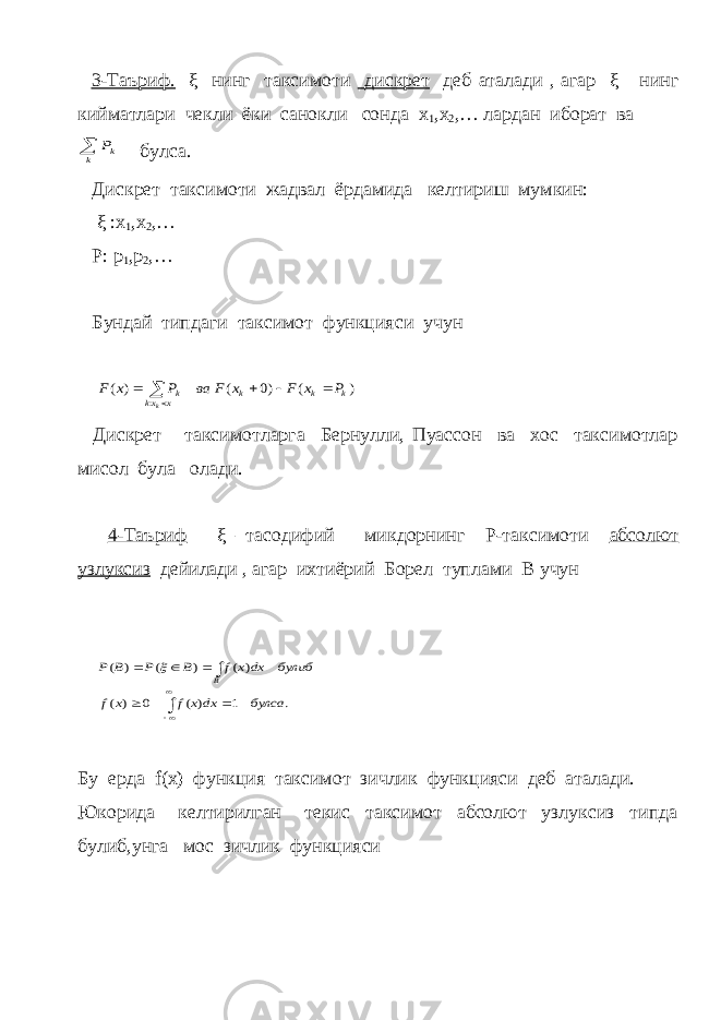  3-Таъриф. ξ нинг таксимоти дискрет деб аталади , агар ξ нинг кийматлари чекли ёки санокли сонда x 1 ,x 2 ,… лардан иборат ва k kP булса. Дискрет таксимоти жадвал ёрдамида келтириш мумкин: ξ : x 1 , x 2 ,… P : p 1 , p 2 ,… Бундай типдаги таксимот функцияси учун ) ( )0 ( ) ( : k k k x xk k P x F x F ва P x F k      Дискрет таксимотларга Бернулли, Пуассон ва хос таксимотлар мисол була олади. 4-Таъриф ξ –тасодифий микдорнинг Р-таксимоти абсолют узлуксиз дейилади , агар ихтиёрий Борел туплами В учун . 1 ) ( 0 ) ( ) ( ) ( ) ( булса dx x f x f булиб dxx f B P B P B           Бу ерда f ( x ) функция таксимот зичлик функцияси деб аталади. Юкорида келтирилган текис таксимот абсолют узлуксиз типда булиб,унга мос зичлик функцияси 