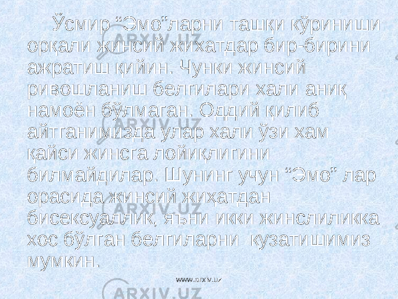 Ўсмир “Эмо”ларни ташқи кўриниши орқали жинсий жихатдар бир-бирини ажратиш қийин. Чунки жинсий ривошланиш белгилари хали аниқ намоён бўлмаган. Оддий қилиб айтганимизда улар хали ўзи хам қайси жинсга лойиқлигини билмайдилар. Шунинг учун “Эмо” лар орасида жинсий жиҳатдан бисексуаллик, яъни икки жинслиликка хос бўлган белгиларни кузатишимиз мумкин. www.arxiv.uz 