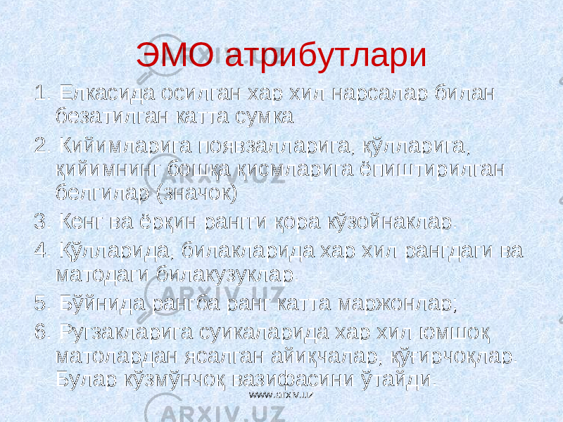 ЭМО атрибутлари 1. Елкасида осилган хар хил нарсалар билан безатилган катта сумка 2. Кийимларига появзалларига, қўлларига, қийимнинг бошқа қисмларига ёпиштирилган белгилар (значок) 3. Кенг ва ёрқин рангги қора кўзойнаклар. 4. Қўлларида, билакларида хар хил рангдаги ва матодаги билакузуклар. 5. Бўйнида рангба ранг катта маржонлар; 6. Ругзакларига суикаларида хар хил юмшоқ матолардан ясалган айиқчалар, қўғирчоқлар. Булар кўзмўнчоқ вазифасини ўтайди. www.arxiv.uz 