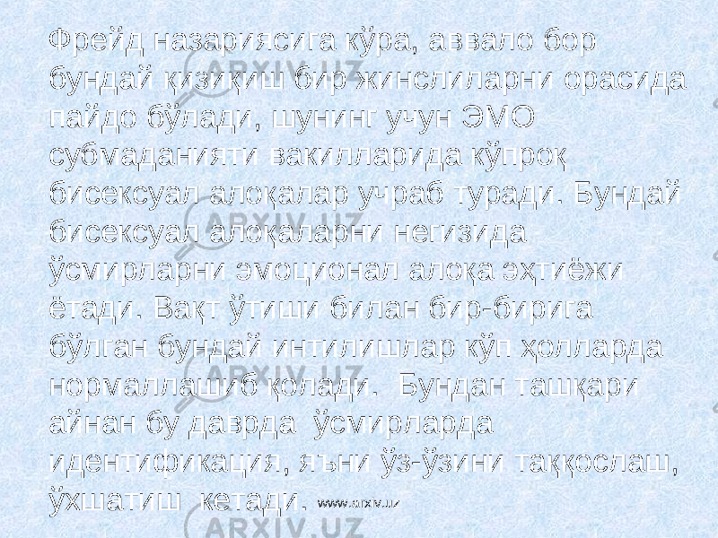  Фрейд назариясига кўра, аввало бор бундай қизиқиш бир жинслиларни орасида пайдо бўлади, шунинг учун ЭМО субмаданияти вакилларида кўпроқ бисексуал алоқалар учраб туради. Бундай бисексуал алоқаларни негизида ўсмирларни эмоционал алоқа эҳтиёжи ётади. Вақт ўтиши билан бир-бирига бўлган бундай интилишлар кўп ҳолларда нормаллашиб қолади. Бундан ташқари айнан бу даврда ўсмирларда идентификация, яъни ўз-ўзини таққослаш, ўхшатиш кетади. www.arxiv.uz 