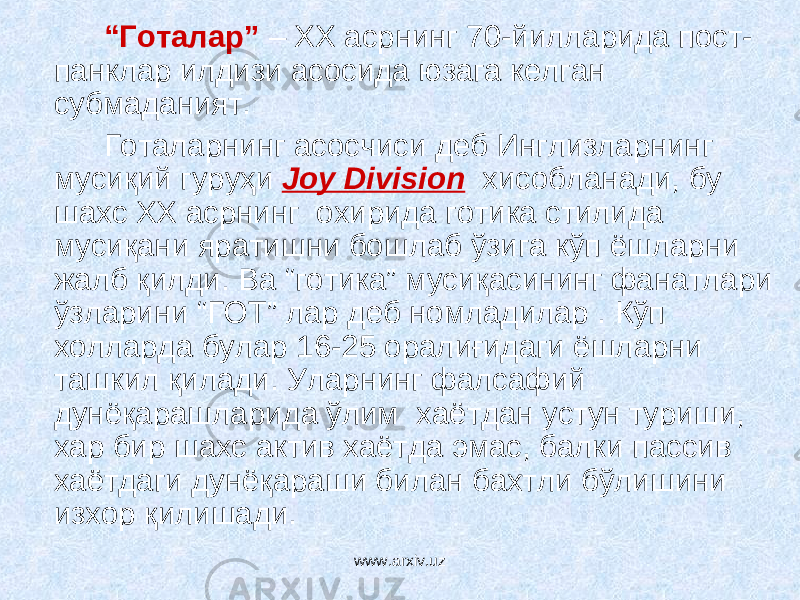 “ Готалар” – ХХ асрнинг 70-йилларида пост- панклар илдизи асосида юзага келган субмаданият. Готаларнинг асосчиси деб Инглизларнинг мусиқий гуруҳи Joy Division хисобланади, бу шахс ХХ асрнинг охирида готика стилида мусиқани яратишни бошлаб ўзига кўп ёшларни жалб қилди. Ва “готика” мусиқасининг фанатлари ўзларини “ГОТ” лар деб номладилар . Кўп холларда булар 16-25 оралиғидаги ёшларни ташкил қилади. У л арнинг фалсафий дунёқарашларида ўлим хаётдан устун туриши, хар бир шахс актив хаётда эмас, балки пассив хаётдаги дунёқараши билан бахтли бўлишини изхор қилишади. www.arxiv.uz 