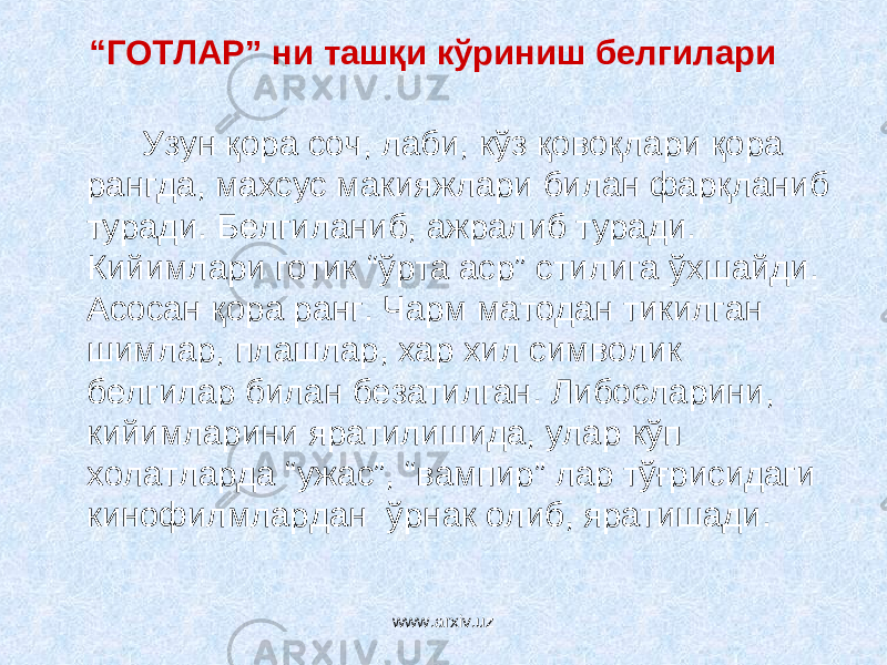 “ ГОТЛАР” ни ташқи кўриниш белгилари Узун қора соч, лаби, кўз қовоқлари қора рангда, махсус макияжлари билан фарқланиб туради. Белгиланиб, ажралиб туради. Кийимлари готик “ўрта аср” стилига ўхшайди. Асосан қора ранг. Чарм матодан тикилган шимлар, плашлар, хар хил символик белгилар билан безатилган. Либосларини, кийимларини яратилишида, улар кўп холатларда “ужас”, “вампир” лар тўғрисидаги кинофилмлардан ўрнак олиб, яратишади. www.arxiv.uz 