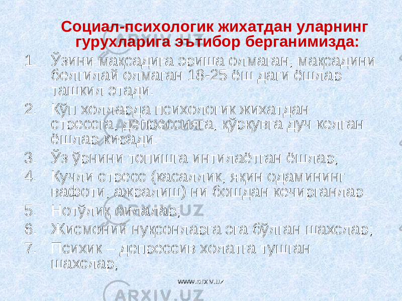 Социал-психологик жихатда н уларнинг гурухларига эътибор берганимизда: 1. Ўзини мақсадига эриша олмаган, мақсадини белгилай олмаган 18-25 ёш даги ёшлар ташкил этади. 2. Кўп холларда психологик жихатдан стрессга, д е прессияга, қўрқувга дуч келган ёшлар киради. 3. Ўз ўрнини топишга интилаётган ёшлар; 4. Кучли стресс (касаллик, яқин одамининг вафоти, ажралиш) ни бошдан кечирганлар. 5. Нотўлиқ оилалар; 6. Жисмоний нуқсонларга эга бўлган шахслар; 7. П с ихик – депрессив холатга тушган шахслар; www.arxiv.uz 