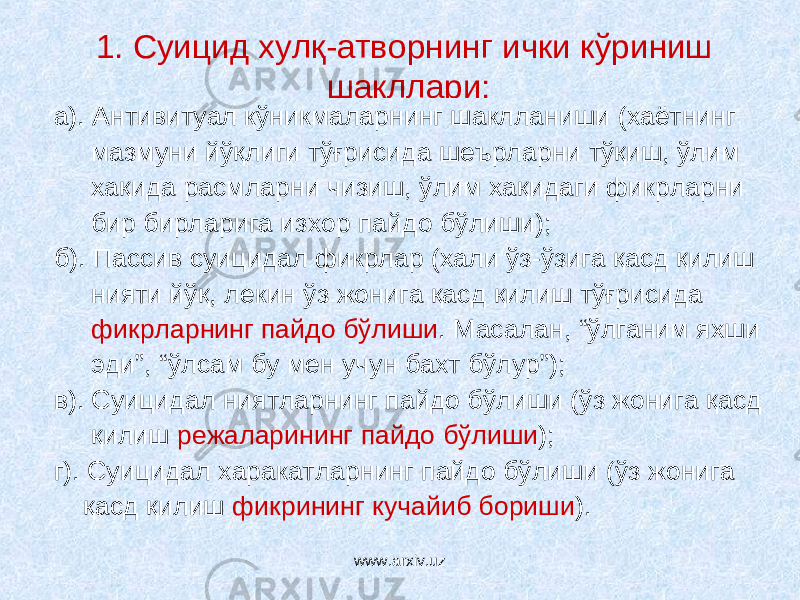 1. Суицид хулқ-атворнинг ички кўриниш шакллари: а). Антивитуал кўникмаларнинг шаклланиши (хаётнинг мазмуни йўқлиги тўғрисида шеърларни тўқиш, ўлим хақида расмларни чизиш, ўлим хақидаги фикрларни бир бирларига изхор пайдо бўлиши); б). Пассив суицидал фикрлар (хали ўз-ўзига қасд қилиш нияти йўқ, лекин ўз жонига қасд қилиш тўғрисида фикрларнинг пайдо бўлиши . Масалан, “ўлганим яхши эди”, “ўлсам бу мен учун бахт бўлур”); в). Суицидал ниятларнинг пайдо бўлиши (ўз жонига қасд қилиш режаларининг пайдо бўлиши ); г). Суицидал харакатларнинг пайдо бўлиши (ўз жонига қасд қилиш фикрининг кучайиб бориши ). www.arxiv.uz 