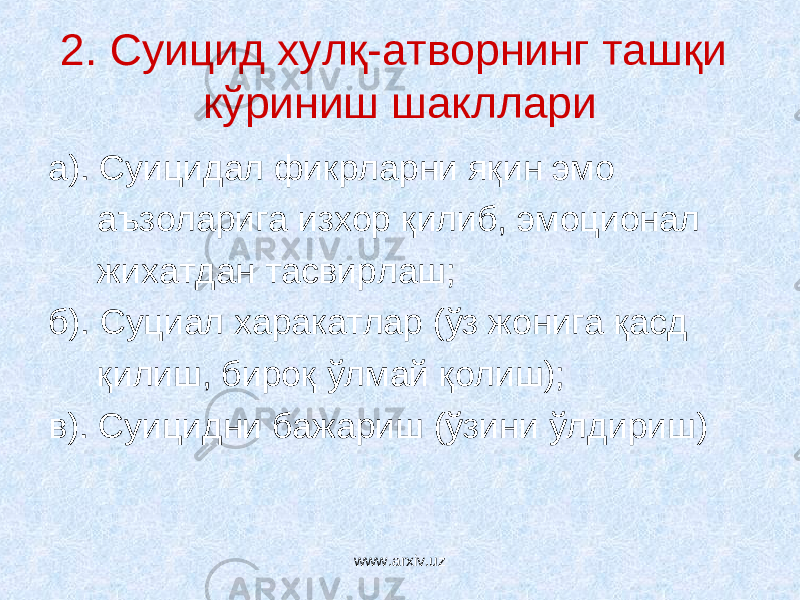 2. Суицид хулқ-атворнинг ташқи кўриниш шакллари а). Суицидал фикрларни яқин эмо аъзоларига изхор қилиб, эмоционал жихатдан тасвирлаш; б). Суциал харакатлар (ўз жонига қасд қилиш, бироқ ўлмай қолиш); в). Суицидни бажариш (ўзини ўлдириш) www.arxiv.uz 