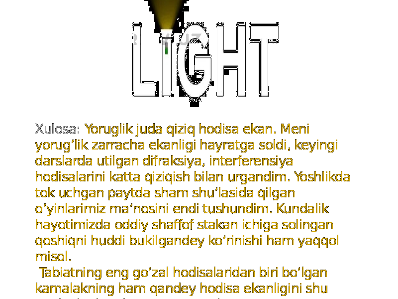 Xulosa: Yoruglik juda qiziq hodisa ekan. Meni yorug’lik zarracha ekanligi hayratga soldi, keyingi darslarda utilgan difraksiya, interferensiya hodisalarini katta qiziqish bilan urgandim. Yoshlikda tok uchgan paytda sham shu’lasida qilgan o’yinlarimiz ma’nosini endi tushundim. Kundalik hayotimizda oddiy shaffof stakan ichiga solingan qoshiqni huddi bukilgandey koʻrinishi ham yaqqol misol. Tabiatning eng goʻzal hodisalaridan biri boʻlgan kamalakning ham qandey hodisa ekanligini shu optika boʻlimida oʻrganamiz ekan. 