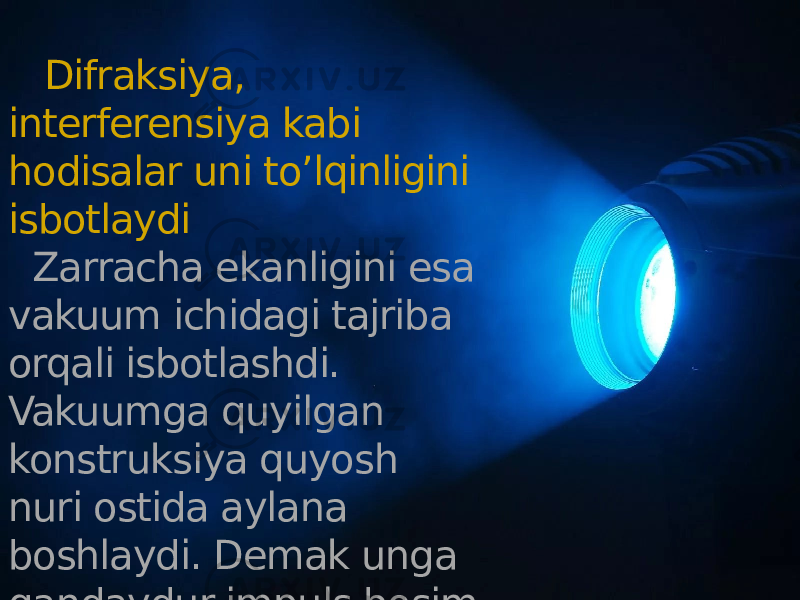  Difraksiya, interferensiya kabi hodisalar uni to’lqinligini isbotlaydi Zarracha ekanligini esa vakuum ichidagi tajriba orqali isbotlashdi. Vakuumga quyilgan konstruksiya quyosh nuri ostida aylana boshlaydi. Demak unga qandaydur impuls bosim uyishtiradi. 