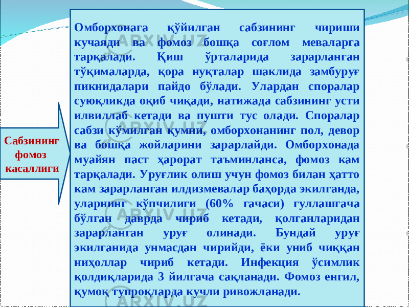 Сабзининг фомоз касаллиги Омборхонага қўйилган сабзининг чириши кучаяди ва фомоз бошқа соғлом меваларга тарқалади. Қиш ўрталарида зарарланган тўқималарда, қора нуқталар шаклида замбуруғ пикнидалари пайдо бўлади. Улардан споралар суюқликда оқиб чиқади, натижада сабзининг усти илвиллаб кетади ва пушти тус олади. Споралар сабзи кўмилган қумни, омборхонанинг пол, девор ва бошқа жойларини зарарлайди. Омборхонада муайян паст ҳарорат таъминланса, фомоз кам тарқалади. Уруғлик олиш учун фомоз билан ҳатто кам зарарланган илдизмевалар баҳорда экилганда, уларнинг кўпчилиги (60% гачаси) гуллашгача бўлган даврда чириб кетади, қолганларидан зарарланган уруғ олинади. Бундай уруғ экилганида унмасдан чирийди, ёки униб чиққан ниҳоллар чириб кетади. Инфекция ўсимлик қолдиқларида 3 йилгача сақланади. Фомоз енгил, қумоқ тупроқларда кучли ривожланади. 