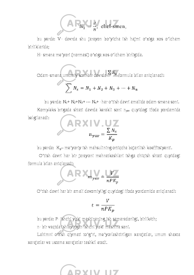 bu yerda: V- davrda shu jarayon bo’yicha ish hajmi o’ziga xos o’lcham birliklarida; H- smena me’yori (normasi) o’ziga xos o’lcham birligida. Odam-smena umumiy soni bir davrda formula bilan aniqlanadi: bu yerda: N 1 + N 2 + N 3 + ⋯ N n + -har o’tish davri amalida odam-smena soni. Kompleks brigada shtati davrda kerakli soni n yav quyidagi ifoda yordamida belgilanadi: bu yerda: K p – me’yoriy ish mahsulining ortiqcha bajarilish koeffitsiyenti. O’tish davri har bir jarayoni mehnatkashlari ishga chiqish shtati quyidagi formula bilan aniqlanadi: O’tish davri har bir amali davomiyligi quyidagi ifoda yordamida aniqlanadi: bu yerda: P- ishchi yoki mashinaning ish samaradorligi, birlik/ch; n- bir vaqtda ishlayotgan ishchi yoki mashina soni. Lahimni o’tish qiymati to’g’ri, me’yorlashtirilgan xarajatlar, umum shaxta xarajatlar va ustama xarajatlar tashkil etadi. 