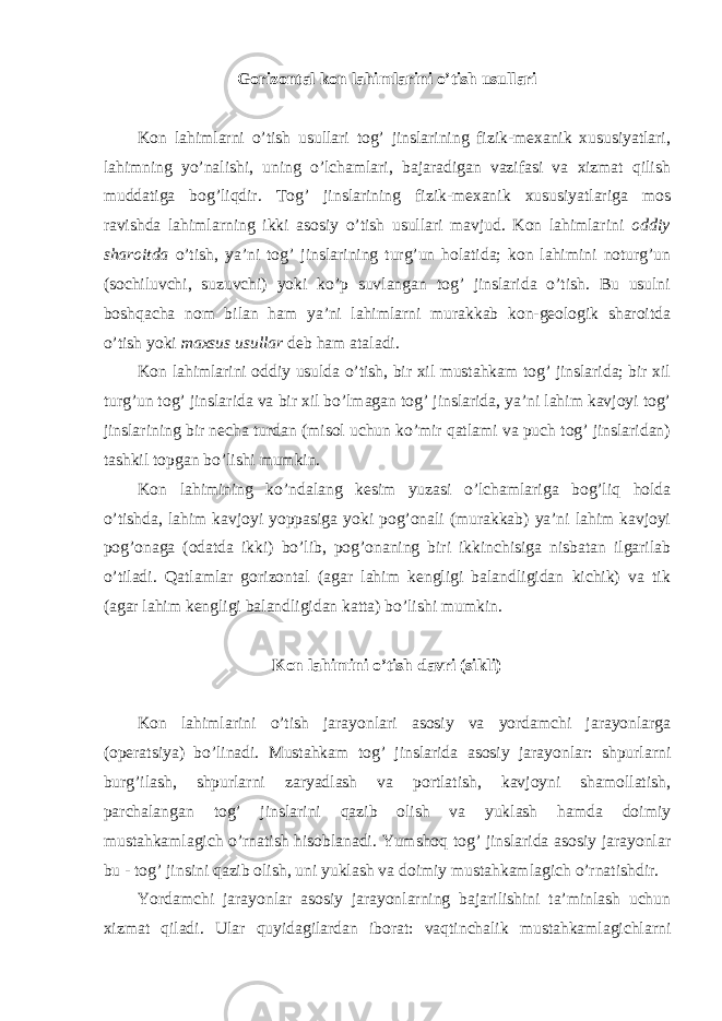 Gorizontal kon lahimlarini o’tish usullari Kon lahimlarni o’tish usullari tog’ jinslarining fizik-mexanik xususiyatlari, lahimning yo’nalishi, uning o’lchamlari, bajaradigan vazifasi va xizmat qilish muddatiga bog’liqdir. Tog’ jinslarining fizik-mexanik xususiyatlariga mos ravishda lahimlarning ikki asosiy o’tish usullari mavjud. Kon lahimlarini oddiy sharoitda o’tish, ya’ni tog’ jinslarining turg’un holatida; kon lahimini noturg’un (sochiluvchi, suzuvchi) yoki ko’p suvlangan tog’ jinslarida o’tish. Bu usulni boshqacha nom bilan ham ya’ni lahimlarni murakkab kon-geologik sharoitda o’tish yoki maxsus usullar deb ham ataladi. Kon lahimlarini oddiy usulda o’tish, bir xil mustahkam tog’ jinslarida; bir xil turg’un tog’ jinslarida va bir xil bo’lmagan tog’ jinslarida, ya’ni lahim kavjoyi tog’ jinslarining bir necha turdan (misol uchun ko’mir qatlami va puch tog’ jinslaridan) tashkil topgan bo’lishi mumkin. Kon lahimining ko’ndalang kesim yuzasi o’lchamlariga bog’liq holda o’tishda, lahim kavjoyi yoppasiga yoki pog’onali (murakkab) ya’ni lahim kavjoyi pog’onaga (odatda ikki) bo’lib, pog’onaning biri ikkinchisiga nisbatan ilgarilab o’tiladi. Qatlamlar gorizontal (agar lahim kengligi balandligidan kichik) va tik (agar lahim kengligi balandligidan katta) bo’lishi mumkin. Kon lahimini o’tish davri (sikli) Kon lahimlarini o’tish jarayonlari asosiy va yordamchi jarayonlarga (operatsiya) bo’linadi. Mustahkam tog’ jinslarida asosiy jarayonlar: shpurlarni burg’ilash, shpurlarni zaryadlash va portlatish, kavjoyni shamollatish, parchalangan tog’ jinslarini qazib olish va yuklash hamda doimiy mustahkamlagich o’rnatish hisoblanadi. Yumshoq tog’ jinslarida asosiy jarayonlar bu - tog’ jinsini qazib olish, uni yuklash va doimiy mustahkamlagich o’rnatishdir. Yordamchi jarayonlar asosiy jarayonlarning bajarilishini ta’minlash uchun xizmat qiladi. Ular quyidagilardan iborat: vaqtinchalik mustahkamlagichlarni 