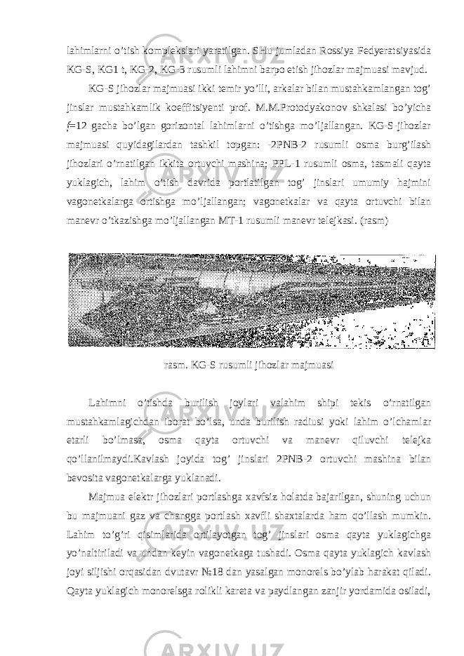 lahimlarni o’tish komplekslari yaratilgan. SHu jumladan Rossiya Fedyeratsiyasida KG-S, KG1 t, KG-2, KG-3 rusumli lahimni barpo etish jihozlar majmuasi mavjud. KG-S jihozlar majmuasi ikki temir yo’lli, arkalar bilan mustahkamlangan tog’ jinslar mustahkamlik koeffitsiyenti prof. M.M.Protodyakonov shkalasi bo’yicha f =12 gacha bo’lgan gorizontal lahimlarni o’tishga mo’ljallangan. KG-S-jihozlar majmuasi quyidagilardan tashkil topgan: -2PNB-2 rusumli osma burg’ilash jihozlari o’rnatilgan ikkita ortuvchi mashina; PPL-1 rusumli osma, tasmali qayta yuklagich, lahim o’tish davrida portlatilgan tog’ jinslari umumiy hajmini vagonetkalarga ortishga mo’ljallangan; vagonetkalar va qayta ortuvchi bilan manevr o’tkazishga mo’ljallangan MT-1 rusumli manevr telejkasi. (rasm) rasm. KG-S rusumli jihozlar majmuasi Lahimni o’tishda burilish joylari valahim shipi tekis o’rnatilgan mustahkamlagichdan iborat bo’lsa, unda burilish radiusi yoki lahim o’lchamlar etarli bo’lmasa, osma qayta ortuvchi va manevr qiluvchi telejka qo’llanilmaydi.Kavlash joyida tog’ jinslari 2PNB-2 ortuvchi mashina bilan bevosita vagonetkalarga yuklanadi. Majmua elektr jihozlari portlashga xavfsiz holatda bajarilgan, shuning uchun bu majmuani gaz va changga portlash xavfli shaxtalarda ham qo’llash mumkin. Lahim to’g’ri qisimlarida ortilayotgan tog’ jinslari osma qayta yuklagichga yo’naltiriladi va undan keyin vagonetkaga tushadi. Osma qayta yuklagich kavlash joyi siljishi orqasidan dvutavr №18 dan yasalgan monorels bo’ylab harakat qiladi. Qayta yuklagich monorelsga rolikli kareta va paydlangan zanjir yordamida osiladi, 