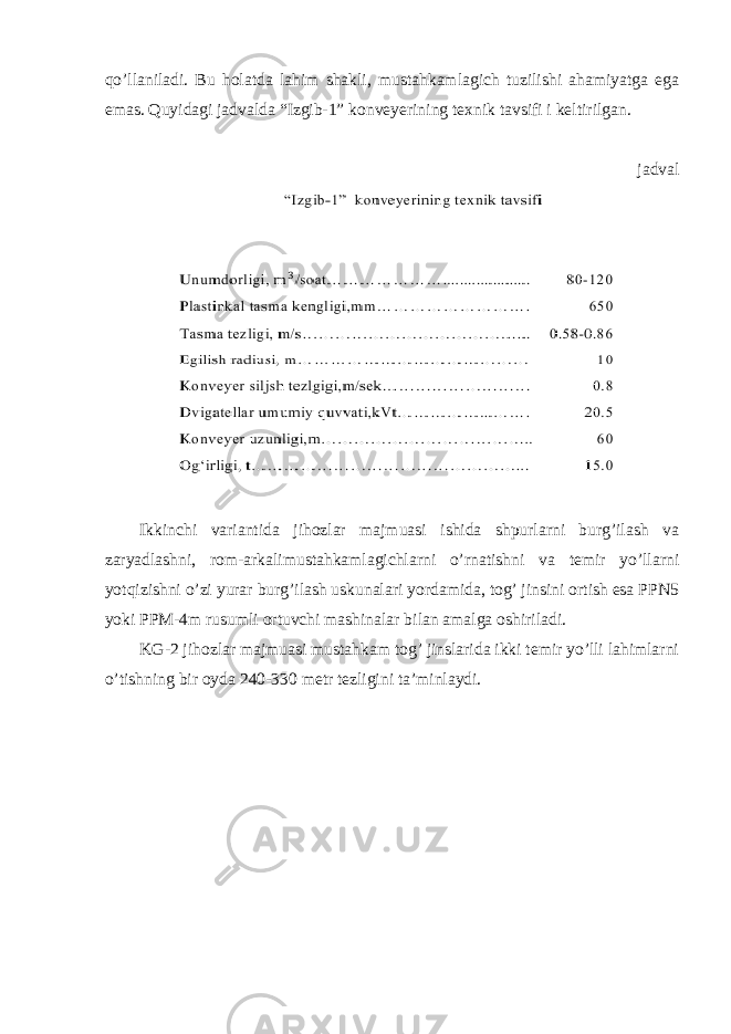 qo’llaniladi. Bu holatda lahim shakli, mustahkamlagich tuzilishi ahamiyatga ega emas. Quyidagi jadvalda “Izgib-1” konveyerining texnik tavsifi i keltirilgan. jadval Ikkinchi variantida jihozlar majmuasi ishida shpurlarni burg’ilash va zaryadlashni, rom-arkalimustahkamlagichlarni o’rnatishni va temir yo’llarni yotqizishni o’zi yurar burg’ilash uskunalari yordamida, tog’ jinsini ortish esa PPN5 yoki PPM-4m rusumli ortuvchi mashinalar bilan amalga oshiriladi. KG-2 jihozlar majmuasi mustahkam tog’ jinslarida ikki temir yo’lli lahimlarni o’tishning bir oyda 240-330 metr tezligini ta’minlaydi. 