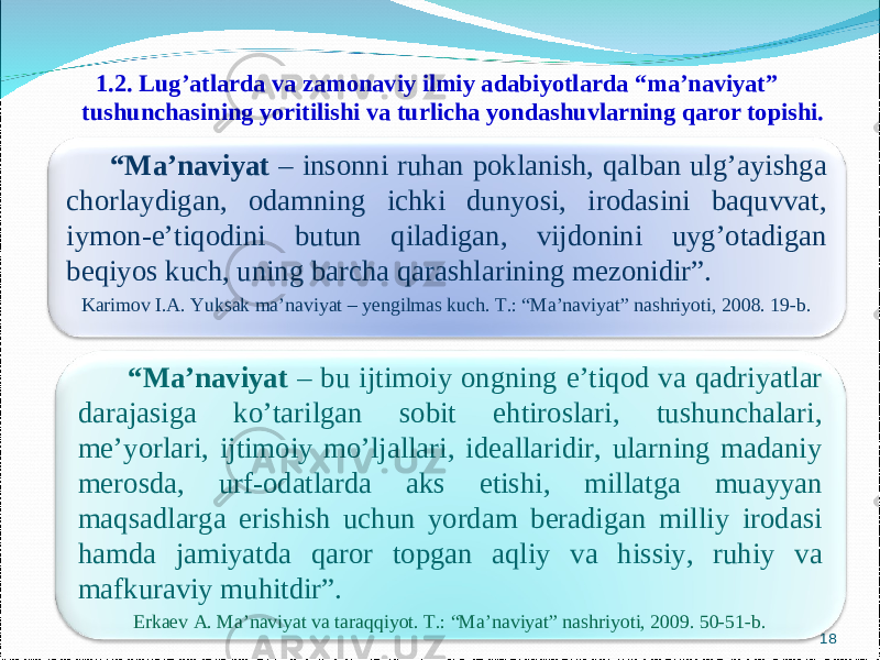 1.2. Lug’atlarda va zamonav i y ilmiy adabiyotlarda “ma’naviyat” tushunchasining yoritilishi va turlicha yondashuvlarning qaror topishi. 18 “ Ma’naviyat – insonni ruhan poklanish, qalban ulg’ayishga chorlaydigan, odamning ichki dunyosi, irodasini baquvvat, iymon-e’tiqodini butun qiladigan, vijdonini uyg’otadigan beqiyos kuch, uning barcha qarashlarining mezonidir”. Karimov I.A. Yuksak ma’naviyat – yengilmas kuch. T.: “Ma’naviyat” nashriyoti, 2008. 19-b. “ Ma’naviyat – bu ijtimoiy ongning e’tiqod va qadriyatlar darajasiga ko’tarilgan sobit ehtiroslari, tushunchalari, me’yorlari, ijtimoiy mo’ljallari, ideallaridir, ularning madaniy merosda, urf-odatlarda aks etishi, millatga muayyan maqsadlarga erishish uchun yordam beradigan milliy irodasi hamda jamiyatda qaror topgan aqliy va hissiy, ruhiy va mafkuraviy muhitdir”. Erkaev A. Ma’naviyat va taraqqiyot. T.: “Ma’naviyat” nashriyoti, 2009. 50-51-b. 