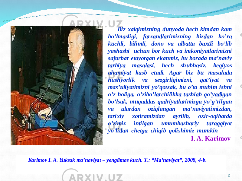 Biz xalqimizning dunyoda hech kimdan kam bo’lmasligi, farzandlarimizning bizdan ko’ra kuchli, bilimli, dono va albatta baxtli bo’lib yashashi uchun bor kuch va imkoniyatlarimizni safarbar etayotgan ekanmiz, bu borada ma’naviy tarbiya masalasi, hech shubhasiz, beqiyos ahamiyat kasb etadi. Agar biz bu masalada hushyorlik va sezgirligimizni, qat’iyat va mas’uliyatimizni yo’qotsak, bu o’ta muhim ishni o’z holiga, o’zibo’larchilikka tashlab qo’yadigan bo’lsak, muqaddas qadriyatlarimizga yo’g’rilgan va ulardan oziqlangan ma’naviyatimizdan, tarixiy xotiramizdan ayrilib, oxir-oqibatda o’zimiz intilgan umumbashariy taraqqiyot yo’lidan chetga chiqib qolishimiz mumkin I. A. Karimov Karimov I. A. Yuksak ma’naviyat – yengilmas kuch . T. : “Ma’naviyat” , 20 08 , 4- b. 2 