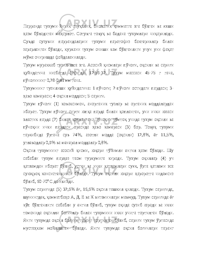 Парранда тухуми-йирик озуқалик, биологик қимматга эга бўлган ва яхши ҳазм бўладиган маҳсулот. Сотувга товуқ ва бедана тухумлари чиқарилади. Сувда сузувчи паррандаларни тухуми паратофиз бактериялар билан зарарланган бўлади, куркани тухум очиши кам бўлганлиги учун уни фақат жўжа очиришда фойдаланилади. Тухум мураккаб тузилишга эга. Асосий қисмлари пўчоғи, оқсили ва сариғи қуйидагича нисбатда (%) да: 12-56-32. Тухум массаси 45-75 г гача, пўчоғининг 0,28-0,41 мм гача. Тухумнинг тузилиши қуйидагича: 1-пўчоғи; 2-пўчоғи остидаги пардаси; 3- ҳаво камераси; 4-оқсил моддаси; 5-сариғи. Тухум пўчоғи (1) коваксимон, анорганик тузлар ва органик моддалардан иборат. Тухум пўчоғи сирти юпқа парда билан қопланган, уни ички юзаси эластик парда (2) билан қопланган. Пўчоқни тўмтоқ учида тухум оқсили ва пўчоқни ички пардаси орасида ҳаво камераси (3) бор. Товуқ тухуми таркибида ўртача сув 74%, азотли модда (оқсили) 12,8%, ёғ 11,5%, углеводлар 0,9% ва менерал моддалар 0,8%. Оқсил тухумнинг асосий қисми, юқори тўйимли енгил ҳазм бўлади. Шу сабабли тухум парҳез таом туркумига киради. Тухум оқиллар (4) уч қатламдан иборат бўлиб, устки ва ички қатламлари суяк, ўрта қатлами эса суюқроқ консистенцияси бўлади. Тухум оқсили юқори ҳароратга чидамсиз бўлиб, 60-70 0 С да ивийди. Тухум сариғида (5) 32,6% ёғ, 16,6% оқсил ташкил қилади. Тухум сариғида, шунингдек, қамматбаҳо А, Д, Е ва К витаминлари мавжуд. Тухум сариғида ёғ кўп бўлганлиги сабабли у енгил бўлиб, тухум оқида сузиб юради ва икки томонида оқсилли боғичлар билан тухумини икки учига тортилган бўлади. Янги тухумда оқсил боғичи таранг тортилган бўлиб, сариғи тухум ўртасида мустаҳкам жойлашган бўлади. Янги тухумда оқсил боғичлари таранг 