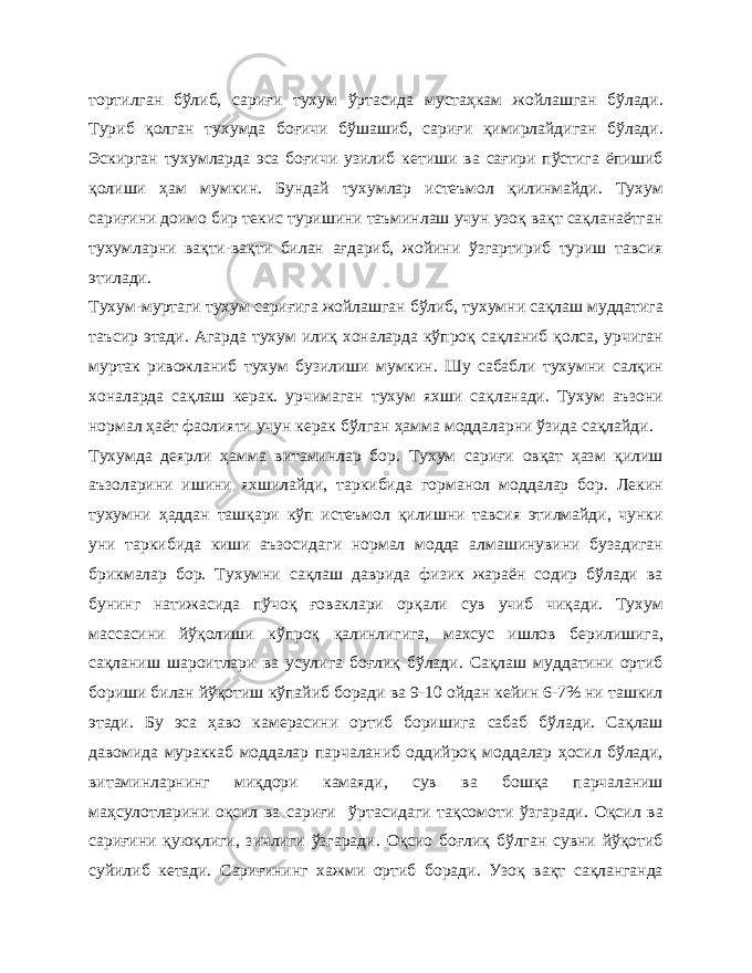 тортилган бўлиб, сариғи тухум ўртасида мустаҳкам жойлашган бўлади. Туриб қолган тухумда боғичи бўшашиб, сариғи қимирлайдиган бўлади. Эскирган тухумларда эса боғичи узилиб кетиши ва сағири пўстига ёпишиб қолиши ҳам мумкин. Бундай тухумлар истеъмол қилинмайди. Тухум сариғини доимо бир текис туришини таъминлаш учун узоқ вақт сақланаётган тухумларни вақти-вақти билан ағдариб, жойини ўзгартириб туриш тавсия этилади. Тухум-муртаги тухум сариғига жойлашган бўлиб, тухумни сақлаш муддатига таъсир этади. Агарда тухум илиқ хоналарда кўпроқ сақланиб қолса, урчиган муртак ривожланиб тухум бузилиши мумкин. Шу сабабли тухумни салқин хоналарда сақлаш керак. урчимаган тухум яхши сақланади. Тухум аъзони нормал ҳаёт фаолияти учун керак бўлган ҳамма моддаларни ўзида сақлайди. Тухумда деярли ҳамма витаминлар бор. Тухум сариғи овқат ҳазм қилиш аъзоларини ишини яхшилайди, таркибида горманол моддалар бор. Лекин тухумни ҳаддан ташқари кўп истеъмол қилишни тавсия этилмайди, чунки уни таркибида киши аъзосидаги нормал модда алмашинувини бузадиган брикмалар бор. Тухумни сақлаш даврида физик жараён содир бўлади ва бунинг натижасида пўчоқ ғоваклари орқали сув учиб чиқади. Тухум массасини йўқолиши кўпроқ қалинлигига, махсус ишлов берилишига, сақланиш шароитлари ва усулига боғлиқ бўлади. Сақлаш муддатини ортиб бориши билан йўқотиш кўпайиб боради ва 9-10 ойдан кейин 6-7% ни ташкил этади. Бу эса ҳаво камерасини ортиб боришига сабаб бўлади. Сақлаш давомида мураккаб моддалар парчаланиб оддийроқ моддалар ҳосил бўлади, витаминларнинг миқдори камаяди, сув ва бошқа парчаланиш маҳсулотларини оқсил ва сариғи ўртасидаги тақсомоти ўзгаради. Оқсил ва сариғини қуюқлиги, зичлиги ўзгаради. Оқсио боғлиқ бўлган сувни йўқотиб суйилиб кетади. Сариғининг хажми ортиб боради. Узоқ вақт сақланганда 