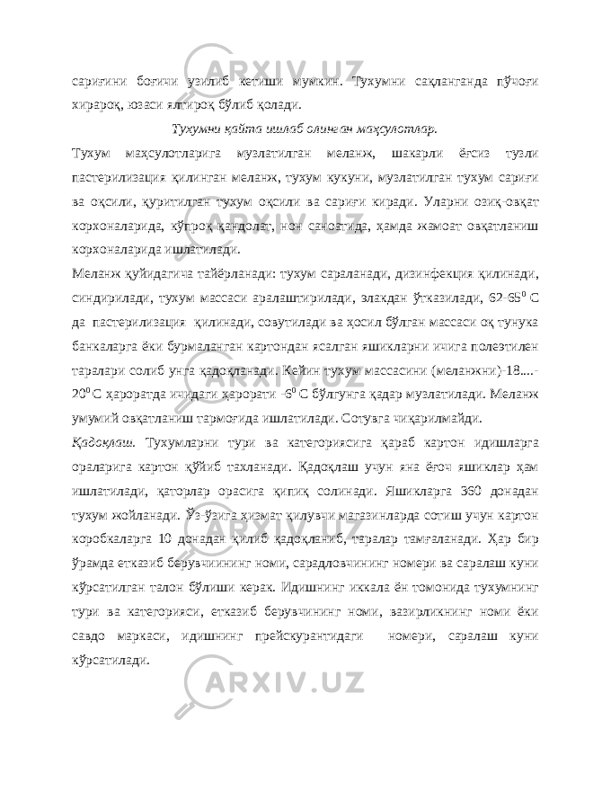 сариғини боғичи узилиб кетиши мумкин. Тухумни сақланганда пўчоғи хирароқ, юзаси ялтироқ бўлиб қолади. Тухумни қайта ишлаб олинган маҳсулотлар. Тухум маҳсулотларига музлатилган меланж, шакарли ёғсиз тузли пастерилизация қилинган меланж, тухум кукуни, музлатилган тухум сариғи ва оқсили, қуритилган тухум оқсили ва сариғи киради. Уларни озиқ-овқат корхоналарида, кўпроқ қандолат, нон саноатида, ҳамда жамоат овқатланиш корхоналарида ишлатилади. Меланж қуйидагича тайёрланади: тухум сараланади, дизинфекция қилинади, синдирилади, тухум массаси аралаштирилади, элакдан ўтказилади, 62-65 0 С да пастерилизация қилинади, совутилади ва ҳосил бўлган массаси оқ тунука банкаларга ёки бурмаланган картондан ясалган яшикларни ичига полеэтилен таралари солиб унга қадоқланади. Кейин тухум массасини (меланжни)-18....- 20 0 С ҳароратда ичидаги ҳарорати -6 0 С бўлгунга қадар музлатилади. Меланж умумий овқатланиш тармоғида ишлатилади. Сотувга чиқарилмайди. Қадоқлаш. Тухумларни тури ва категориясига қараб картон идишларга ораларига картон қўйиб тахланади. Қадоқлаш учун яна ёғоч яшиклар ҳам ишлатилади, қаторлар орасига қипиқ солинади. Яшикларга 360 донадан тухум жойланади. Ўз-ўзига ҳизмат қилувчи магазинларда сотиш учун картон коробкаларга 10 донадан қилиб қадоқланиб, таралар тамғаланади. Ҳар бир ўрамда етказиб берувчиининг номи, сарадловчининг номери ва саралаш куни кўрсатилган талон бўлиши керак. Идишнинг иккала ён томонида тухумнинг тури ва категорияси, етказиб берувчининг номи, вазирликнинг номи ёки савдо маркаси, идишнинг прейскурантидаги номери, саралаш куни кўрсатилади. 