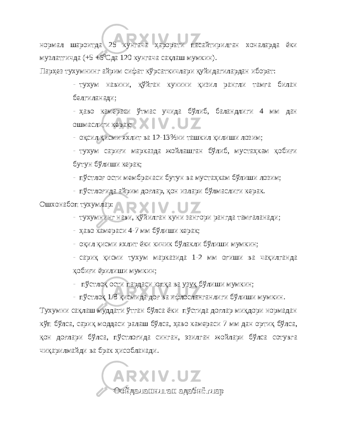 нормал шароитда 25 кунгача ҳарорати пасайтирилган хоналарда ёки музлатгичда (+5 +6 0 Сда 120 кунгача сақлаш мумкин). Парҳез тухумнинг айрим сифат кўрсаткичлари қуйидагилардан иборат: - тухум навини, қўйган кунини қизил рангли тамға билан белгиланади; - ҳаво камераси ўтмас учида бўлиб, баландлиги 4 мм дан ошмаслиги керак; - оқсил қисми яхлит ва 12-13%ни ташкил қилиши лозим; - тухум сариғи марказда жойлашган бўлиб, мустаҳкам қобиғи бутун бўлиши керак; - пўстлоғ ости мембранаси бутун ва мустаҳкам бўлиши лозим; - пўстлоғида айрим доғлар, қон излари бўлмаслиги керак. Ошхонабоп тухумлар: - тухумнинг нави, қўйилган куни занг ори рангда тамғаланади; - ҳаво камераси 4-7 мм бўлиши керак; - оқил қисми яхлит ёки кичик бўлакли бўлиши мумкин; - сариқ қисми тухум марказида 1-2 мм оғиши ва чақилганда қобиғи ёрилиши мумкин; - пўстлоқ ости пардаси юпқа ва узуқ бўлиши мумкин; - пўстлоқ 1/8 қисмида доғ ва ифлосланганлиги бўлиши мумкин. Тухумни сақлаш муддати ўтган бўлса ёки пўстида доғлар миқдори нормадан кўп бўлса, сариқ моддаси ралаш бўлса, ҳаво камераси 7 мм дан ортиқ бўлса, қон доғлари бўлса, пўстлоғида синган, эзилган жойлари бўлса сотувга чиқарилмайди ва брак ҳисобланади. Фойдаланилган адабиётлар 