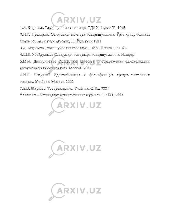 1.А. Баҳромов Товаршунослик асослари ТДИУ, I -қисм Т.: 1976 2.Н.Г. Прохорова Озиқ-овқат моллари товарпшунослик Ўрта ҳунар-техника билим юртлари учун дарслик, Т.: Ўқитувчи 1991 3.А. Баҳромов Товаршунослик асослари ТДИУ, II -қисм Т.: 1976 4.Ш.З. Убайдуллаев Озиқ-овқат товарлари товаршунослиги. Нашрда 5. М.И. Дмитриченко Экспертиза качества и обраружения фалсификации продовольственных товаров. Москва, 2003 6. И.П. Чепурной Идентификация и фалсификация продовольственных товаров. Учебник. Москва, 2002 7. Е.В. Жиряева Товароведение. Учебник. СПб.: 2002 8.Stan d art – Ўзстандарт Агентлигининг журнали. Т.: №1, 20 0 3 