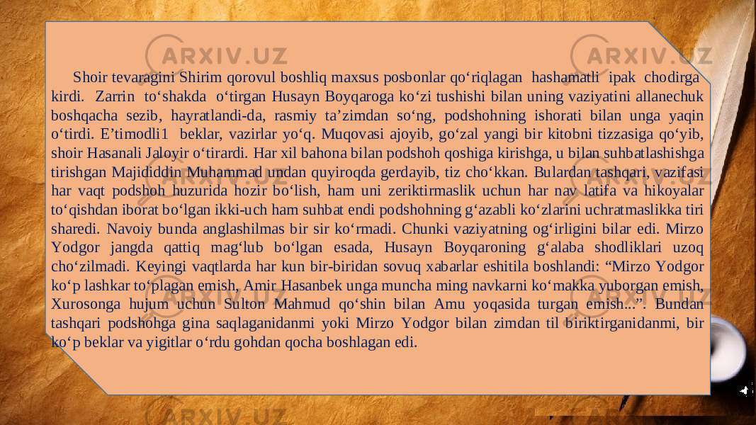 Shoir tevaragini Shirim qorovul boshliq maxsus posbonlar qo‘riqlagan hashamatli ipak chodirga kirdi. Zarrin to‘shakda o‘tirgan Husayn Boyqaroga ko‘zi tushishi bilan uning vaziyatini allanechuk boshqacha sezib, hayratlandi-da, rasmiy ta’zimdan so‘ng, podshohning ishorati bilan unga yaqin o‘tirdi. E’timodli1 beklar, vazirlar yo‘q. Muqovasi ajoyib, go‘zal yangi bir kitobni tizzasiga qo‘yib, shoir Hasanali Jaloyir o‘tirardi. Har xil bahona bilan podshoh qoshiga kirishga, u bilan suhbatlashishga tirishgan Majididdin Muhammad undan quyiroqda gerdayib, tiz cho‘kkan. Bulardan tashqari, vazifasi har vaqt podshoh huzurida hozir bo‘lish, ham uni zeriktirmaslik uchun har nav latifa va hikoyalar to‘qishdan iborat bo‘lgan ikki-uch ham suhbat endi podshohning g‘azabli ko‘zlarini uchratmaslikka tiri sharedi. Navoiy bunda anglashilmas bir sir ko‘rmadi. Chunki vaziyatning og‘irligini bilar edi. Mirzo Yodgor jangda qattiq mag‘lub bo‘lgan esada, Husayn Boyqaroning g‘alaba shodliklari uzoq cho‘zilmadi. Keyingi vaqtlarda har kun bir-biridan sovuq xabarlar eshitila boshlandi: “Mirzo Yodgor ko‘p lashkar to‘plagan emish, Amir Hasanbek unga muncha ming navkarni ko‘makka yuborgan emish, Xurosonga hujum uchun Sulton Mahmud qo‘shin bilan Amu yoqasida turgan emish...”. Bundan tashqari podshohga gina saqlaganidanmi yoki Mirzo Yodgor bilan zimdan til biriktirganidanmi, bir ko‘p beklar va yigitlar o‘rdu gohdan qocha boshlagan edi. 