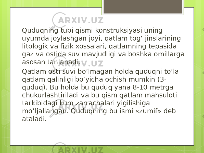 Quduqning tubi qismi konstruksiyasi uning uyumda joylashgan joyi, qatlam togʻ jinslarining litologik va fizik xossalari, qatlamning tepasida gaz va ostida suv mavjudligi va boshka omillarga asosan tanlanadi. Qatlam osti suvi boʻlmagan holda quduqni toʻla qatlam qalinligi boʻyicha ochish mumkin (3- quduq). Bu holda bu quduq yana 8-10 metrga chukurlashtiriladi va bu qism qatlam mahsuloti tarkibidagi kum zarrachalari yigilishiga moʻljallangan. Quduqning bu ismi «zumif» deb ataladi. 