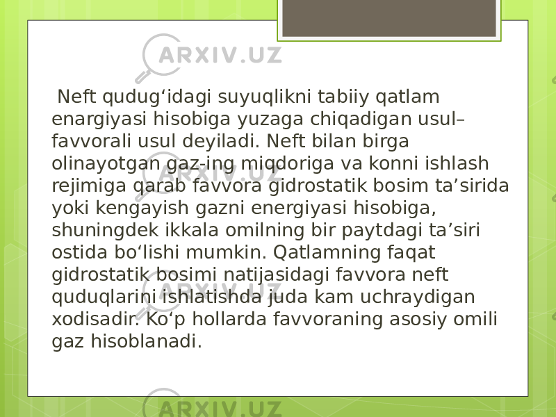  Neft qudug‘idagi suyuqlikni tabiiy qatlam enargiyasi hisobiga yuzaga chiqadigan usul– favvorali usul deyiladi. Neft bilan birga olinayotgan gaz-ing miqdoriga va konni ishlash rejimiga qarab favvora gidrostatik bosim ta’sirida yoki kengayish gazni energiyasi hisobiga, shuningdek ikkala omilning bir paytdagi ta’siri ostida bo‘lishi mumkin. Qatlamning faqat gidrostatik bosimi natijasidagi favvora neft quduqlarini ishlatishda juda kam uchraydigan xodisadir. Ko‘p hollarda favvoraning asosiy omili gaz hisoblanadi. 