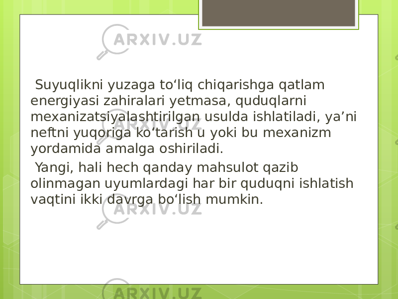  Suyuqlikni yuzaga to‘liq chiqarishga qatlam energiyasi zahiralari yetmasa, quduqlarni mexanizatsiyalashtirilgan usulda ishlatiladi, ya’ni neftni yuqoriga ko‘tarish u yoki bu mexanizm yordamida amalga oshiriladi. Yangi, hali hech qanday mahsulot qazib olinmagan uyumlardagi har bir quduqni ishlatish vaqtini ikki davrga bo‘lish mumkin. 