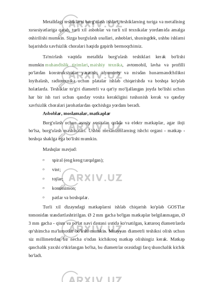 Metalldagi teshiklarni burg&#39;ulash ishlari, teshiklarning turiga va metallning xususiyatlariga qarab, turli xil asboblar va turli xil texnikalar yordamida amalga oshirilishi mumkin. Sizga burg&#39;ulash usullari, asboblari, shuningdek, ushbu ishlarni bajarishda xavfsizlik choralari haqida gapirib bermoqchimiz. Ta&#39;mirlash vaqtida metallda burg&#39;ulash teshiklari kerak bo&#39;lishi mumkin   muhandislik tizimlari ,   maishiy texnika , avtomobil, lavha va profilli po&#39;latdan konstruksiyalar yaratish, alyuminiy va misdan hunarmandchilikni loyihalash, radiotexnika uchun platalar ishlab chiqarishda va boshqa ko&#39;plab holatlarda. Teshiklar to&#39;g&#39;ri diametrli va qat&#39;iy mo&#39;ljallangan joyda bo&#39;lishi uchun har bir ish turi uchun qanday vosita kerakligini tushunish kerak va qanday xavfsizlik choralari jarohatlardan qochishga yordam beradi. Asboblar, moslamalar, matkaplar Burg&#39;ulash uchun asosiy vositalar qo&#39;lda va elektr matkaplar, agar iloji bo&#39;lsa, burg&#39;ulash mashinalari. Ushbu mexanizmlarning ishchi organi - matkap - boshqa shaklga ega bo&#39;lishi mumkin. Mashqlar mavjud:  spiral (eng keng tarqalgan);  vint;  tojlar;  konussimon;  patlar va boshqalar. Turli xil dizayndagi matkaplarni ishlab chiqarish ko&#39;plab GOSTlar tomonidan standartlashtirilgan. Ø 2 mm gacha bo&#39;lgan matkaplar belgilanmagan, Ø 3 mm gacha - qism va po&#39;lat navi dastani ustida ko&#39;rsatilgan, kattaroq diametrlarda qo&#39;shimcha ma&#39;lumotlar bo&#39;lishi mumkin. Muayyan diametrli teshikni olish uchun siz millimetrdan bir necha o&#39;ndan kichikroq matkap olishingiz kerak. Matkap qanchalik yaxshi o&#39;tkirlangan bo&#39;lsa, bu diametrlar orasidagi farq shunchalik kichik bo&#39;ladi. 