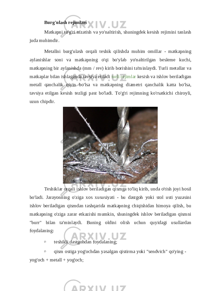 Burg&#39;ulash rejimlari Matkapni to&#39;g&#39;ri tuzatish va yo&#39;naltirish, shuningdek kesish rejimini tanlash juda muhimdir. Metallni burg&#39;ulash orqali teshik qilishda muhim omillar - matkapning aylanishlar soni va matkapning o&#39;qi bo&#39;ylab yo&#39;naltirilgan besleme kuchi, matkapning bir aylanishda (mm / rev) kirib borishini ta&#39;minlaydi. Turli metallar va matkaplar bilan ishlaganda tavsiya etiladi   turli rejimlar   kesish va ishlov beriladigan metall qanchalik qiyin bo&#39;lsa va matkapning diametri qanchalik katta bo&#39;lsa, tavsiya etilgan kesish tezligi past bo&#39;ladi. To&#39;g&#39;ri rejimning ko&#39;rsatkichi chiroyli, uzun chipdir. Teshiklar orqali ishlov beriladigan qismga to&#39;liq kirib, unda o&#39;tish joyi hosil bo&#39;ladi. Jarayonning o&#39;ziga xos xususiyati - bu dastgoh yoki stol usti yuzasini ishlov beriladigan qismdan tashqarida matkapning chiqishidan himoya qilish, bu matkapning o&#39;ziga zarar etkazishi mumkin, shuningdek ishlov beriladigan qismni &#34;burr&#34; bilan ta&#39;minlaydi. Buning oldini olish uchun quyidagi usullardan foydalaning:  teshikli dastgohdan foydalaning;  qism ostiga yog&#39;ochdan yasalgan qistirma yoki &#34;sendvich&#34; qo&#39;ying - yog&#39;och + metall + yog&#39;och; 