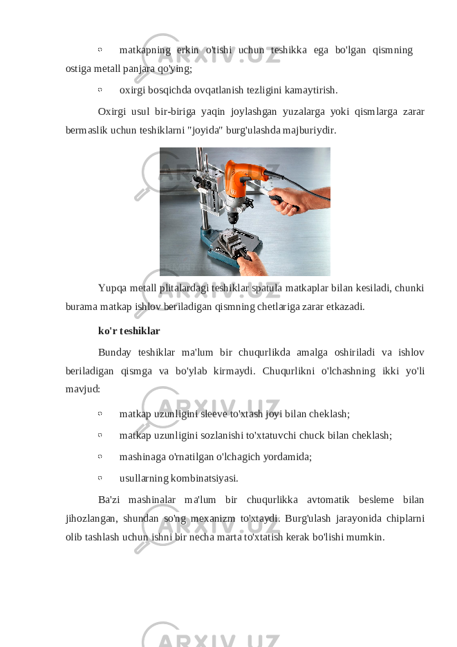  matkapning erkin o&#39;tishi uchun teshikka ega bo&#39;lgan qismning ostiga metall panjara qo&#39;ying;  oxirgi bosqichda ovqatlanish tezligini kamaytirish. Oxirgi usul bir-biriga yaqin joylashgan yuzalarga yoki qismlarga zarar bermaslik uchun teshiklarni &#34;joyida&#34; burg&#39;ulashda majburiydir. Yupqa metall plitalardagi teshiklar spatula matkaplar bilan kesiladi, chunki burama matkap ishlov beriladigan qismning chetlariga zarar etkazadi. ko&#39;r teshiklar Bunday teshiklar ma&#39;lum bir chuqurlikda amalga oshiriladi va ishlov beriladigan qismga va bo&#39;ylab kirmaydi. Chuqurlikni o&#39;lchashning ikki yo&#39;li mavjud:  matkap uzunligini sleeve to&#39;xtash joyi bilan cheklash;  matkap uzunligini sozlanishi to&#39;xtatuvchi chuck bilan cheklash;  mashinaga o&#39;rnatilgan o&#39;lchagich yordamida;  usullarning kombinatsiyasi. Ba&#39;zi mashinalar ma&#39;lum bir chuqurlikka avtomatik besleme bilan jihozlangan, shundan so&#39;ng mexanizm to&#39;xtaydi. Burg&#39;ulash jarayonida chiplarni olib tashlash uchun ishni bir necha marta to&#39;xtatish kerak bo&#39;lishi mumkin. 