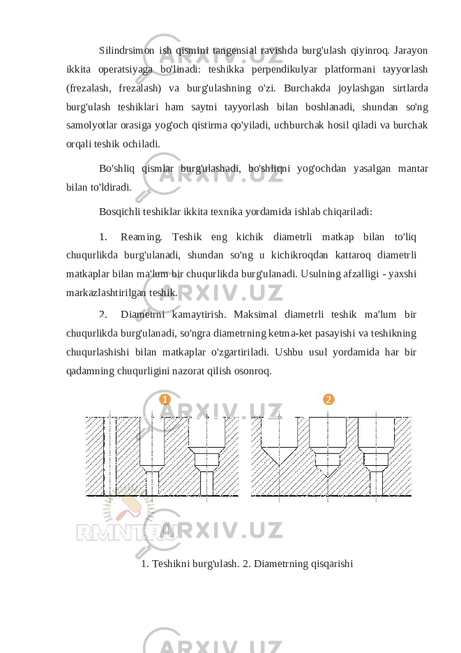 Silindrsimon ish qismini tangensial ravishda burg&#39;ulash qiyinroq. Jarayon ikkita operatsiyaga bo&#39;linadi: teshikka perpendikulyar platformani tayyorlash (frezalash, frezalash) va burg&#39;ulashning o&#39;zi. Burchakda joylashgan sirtlarda burg&#39;ulash teshiklari ham saytni tayyorlash bilan boshlanadi, shundan so&#39;ng samolyotlar orasiga yog&#39;och qistirma qo&#39;yiladi, uchburchak hosil qiladi va burchak orqali teshik ochiladi. Bo&#39;shliq qismlar burg&#39;ulashadi, bo&#39;shliqni yog&#39;ochdan yasalgan mantar bilan to&#39;ldiradi. Bosqichli teshiklar ikkita texnika yordamida ishlab chiqariladi: 1. Reaming. Teshik eng kichik diametrli matkap bilan to&#39;liq chuqurlikda burg&#39;ulanadi, shundan so&#39;ng u kichikroqdan kattaroq diametrli matkaplar bilan ma&#39;lum bir chuqurlikda burg&#39;ulanadi. Usulning afzalligi - yaxshi markazlashtirilgan teshik. 2. Diametrni kamaytirish. Maksimal diametrli teshik ma&#39;lum bir chuqurlikda burg&#39;ulanadi, so&#39;ngra diametrning ketma-ket pasayishi va teshikning chuqurlashishi bilan matkaplar o&#39;zgartiriladi. Ushbu usul yordamida har bir qadamning chuqurligini nazorat qilish osonroq. 1. Teshikni burg&#39;ulash. 2. Diametrning qisqarishi 