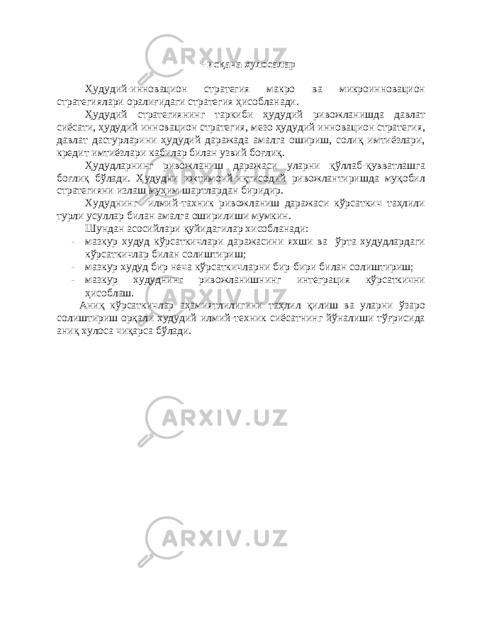 +исқача хулосалар Ҳудудий-инновацион стратегия макро ва микроинновацион стратегиялари оралиғидаги стратегия ҳисобланади. Ҳудудий стратегиянинг таркиби ҳудудий ривожланишда давлат сиёсати, ҳудудий инновацион стратегия, мезо ҳудудий инновацион стратегия, давлат дастурларини ҳудудий даражада амалга ошириш, солиқ имтиёзлари, кредит имтиёзлари кабилар билан узвий боғлиқ. Ҳудудларнинг ривожланиш даражаси уларни қўллаб-қувватлашга боғлиқ бўлади. Ҳудудни ижтимоий-иқтисодий ривожлантиришда муқобил стратегияни излаш муҳим шартлардан биридир. Худуднинг илмий-тахник ривожланиш даражаси кўрсаткич таҳлили турли усуллар билан амалга оширилиши мумкин. Шундан асосийлари қуйидагилар хисобланади: - мазкур худуд кўрсаткичлари даражасини яхши ва ўрта худудлардаги кўрсаткичлар билан солиштириш; - мазкур худуд бир неча кўрсаткичларни бир-бири билан солиштириш; - мазкур худуднинг ривожланишнинг интеграция кўрсаткични ҳисоблаш. Аниқ кўрсаткичлар аҳамиятлилигини таҳлил қилиш ва уларни ўзаро солиштириш орқали худудий илмий-техник сиёсатнинг йўналиши тўғрисида аниқ хулоса чиқарса бўлади. 