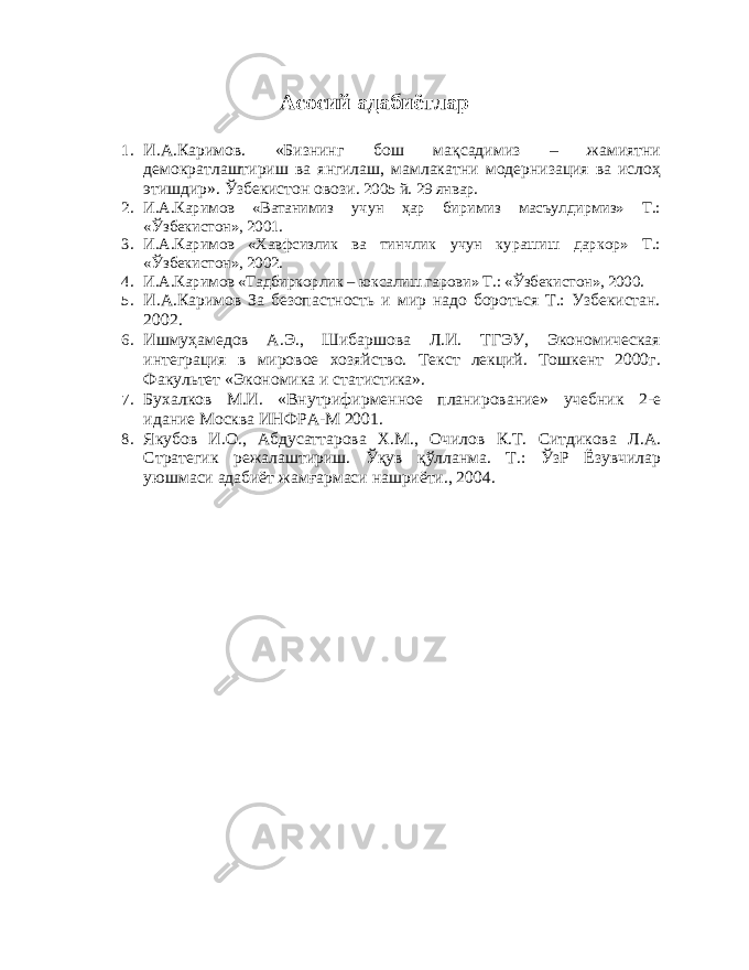 Асосий адабиётлар 1. И.А.Каримов. «Бизнинг бош мақсадимиз – жамиятни демократлаштириш ва янгилаш, мамлакатни модернизация ва ислоҳ этишдир». Ўзбекистон овози. 2005 й. 29 январ. 2. И.А.Каримов «Ватанимиз учун ҳар биримиз масъулдирмиз» Т.: «Ўзбекистон», 2001. 3. И.А.Каримов «Хавфсизлик ва тинчлик учун курашиш даркор» Т.: «Ўзбекистон», 2002. 4. И.А.Каримов «Тадбиркорлик – юксалиш гарови» Т.: «Ўзбекистон», 2000. 5. И.А.Каримов За безопастность и мир надо бороться Т.: Узбекистан. 2002. 6. Ишмуҳамедов А.Э., Шибаршова Л.И. ТГЭУ, Экономическая интеграция в мировое хозяйство. Текст лекций. Тошкент 2000г. Факультет «Экономика и статистика». 7. Бухалков М.И. «Внутрифирменное планирование» учебник 2-е идание Москва ИНФРА-М 2001. 8. Якубов И.О., Абдусаттарова Х.М., Очилов К.Т. Ситдикова Л.А. Стратегик режалаштириш. Ўқув қўлланма. Т.: ЎзР Ёзувчилар уюшмаси адабиёт жамғармаси нашриёти., 2004. 