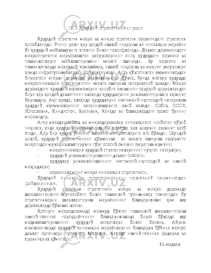 17.1. Ҳудудий стратегиянинг роли Ҳудудий стратегия макро ва микро стратегия оралиғидаги стратегия ҳисобланади. Унинг роли ҳар қандай ишлаб чиқариш ва инновация жараёни ўз ҳудудий жойлашувига эгалиги билан тавсифланади. Давлат даражасидаги макростратегия марказлашган ресурсларнинг аниқ ҳудуддаги корхона ва ташкилотларга жойлаштиришни амалга оширади. Бу корхона ва ташкилотларда маҳаллий хомашёлар, ишлаб чиқариш ва меҳнат ресурслари ҳамда инфратузилмалардан фойдаланилади. Агар кўрсатилган элементлардан бирортаси етарли даражада ривожланмаган бўлса, бунда мазкур ҳудудда макроинновация стратегиясини амалга ошириш чегараланиб қолади. Макро даражадаги ҳудудий муаммоларни ҳисобга олишнинг зарурий қирраларидан бири ҳар қандай давлатнинг алоҳида ҳудудларини ривожлантиришга аҳамият беришдир. Акс ҳолда, алоҳида ҳудудларни ижтимоий-иқтисодий чегаралаш ҳудудий муаммоларнинг кескинлашувига олиб келади. Собиқ СССР, Югославия, Ҳиндистон, Бразилия, Канада ва бошқалардаги ҳолат бунинг мисолидир. Агар мезодаражалар ва микродаражалар инновацияга нисбатан кўриб чиқилса, унда ҳудудий ривожланиш, бу ҳолатда ҳал қилувчи аҳамият касб этади. Ҳар бир ҳудуд ўзининг шахсий манфаатларига эга бўлади. Шундай қилиб, ҳудудий стратегиянинг қўлланиш ва амалга ошириш зарурлиги жиҳатидан мувофиқлаштирувчи тўрт асосий омилни ажратиш мумкин:  макроинновация ҳудудий стратегияларининг нуқтаи назарлари;  ҳудудий ривожлантиришнинг давлат сиёсати;  ҳудудлар ривожланишининг ижтимоий-иқтисодий ва илмий мақсадлари;  корхоналарнинг микро-инновация стратегияси. Ҳудудий инновация стратегиясининг ташкилий таъминотдан фойдаланиши . Ҳудудий иновация стратегияси макро ва микро даражада шаклланганлиги муносабати билан ташкилий тузилмалар томонидан бу стратегияларни шакллантириш жараёнининг бошқарилиши ҳам шу даражаларда бўлиши лозим. Ҳозирги макродаражада мавжуд бўлган ташкилий шакллантириш илмий-техника тараққиётининг бошқарилишида бироз бўлсада шу моделлаштиришнинг ҳудудий жиҳатлари билан боғлиқ. Айрим мамлакатларда ҳудудий инновация жараёнларини бошқарув бўйича махсус давлат органлари тузилган. Масалан, Канада илмий-техника федерал ва провинциал қўмитаси. 15-жадвал 