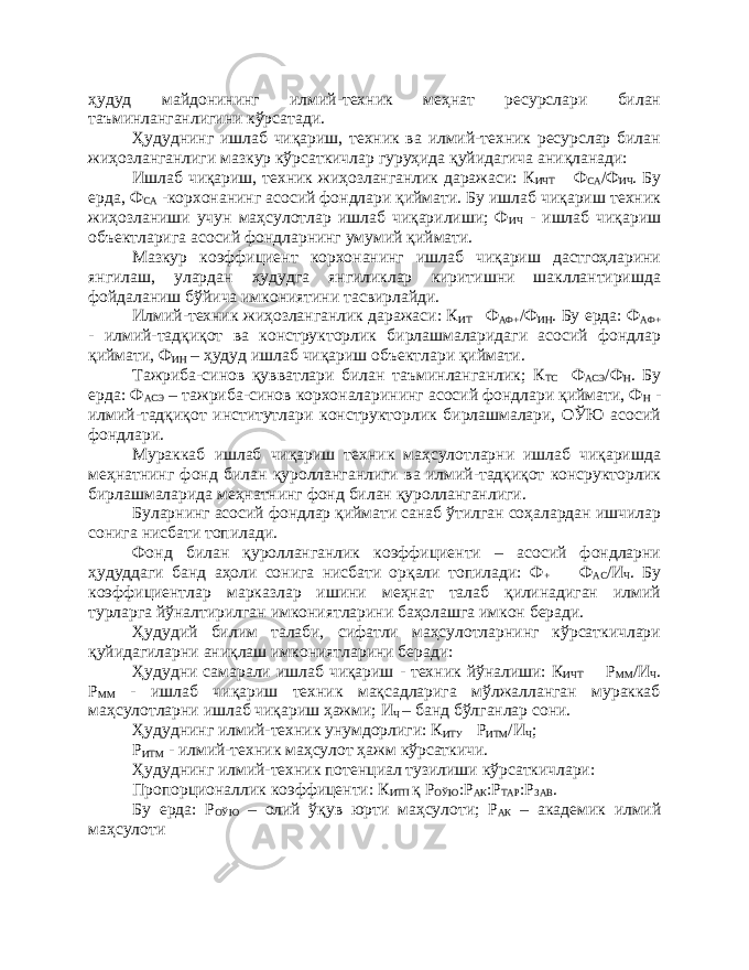 ҳудуд майдонининг илмий-техник меҳнат ресурслари билан таъминланганлигини кўрсатади. Ҳудуднинг ишлаб чиқариш, техник ва илмий-техник ресурслар билан жиҳозланганлиги мазкур кўрсаткичлар гуруҳида қуйидагича аниқланади: Ишлаб чиқариш, техник жиҳозланганлик даражаси: К ИЧТ  Ф СА /Ф ИЧ . Бу ерда, Ф СА -корхонанинг асосий фондлари қиймати. Бу ишлаб чиқариш техник жиҳозланиши учун маҳсулотлар ишлаб чиқарилиши; Ф ИЧ - ишлаб чиқариш объектларига асосий фондларнинг умумий қиймати. Мазкур коэффициент корхонанинг ишлаб чиқариш дастгоҳларини янгилаш, улардан ҳудудга янгиликлар киритишни шакллантиришда фойдаланиш бўйича имкониятини тасвирлайди. Илмий-техник жиҳозланганлик даражаси: К ИТ  Ф АФ+ /Ф ИН . Бу ерда: Ф АФ+ - илмий-тадқиқот ва конструкторлик бирлашмаларидаги асосий фондлар қиймати, Ф ИН – ҳудуд ишлаб чиқариш объектлари қиймати. Тажриба-синов қувватлари билан таъминланганлик; К ТС  Ф АСЭ /Ф Н . Бу ерда: Ф АСЭ – тажриба-синов корхоналарининг асосий фондлари қиймати, Ф Н - илмий-тадқиқот институтлари конструкторлик бирлашмалари, ОЎЮ асосий фондлари. Мураккаб ишлаб чиқариш техник маҳсулотларни ишлаб чиқаришда меҳнатнинг фонд билан қуролланганлиги ва илмий-тадқиқот консрукторлик бирлашмаларида меҳнатнинг фонд билан қуролланганлиги. Буларнинг асосий фондлар қиймати санаб ўтилган соҳалардан ишчилар сонига нисбати топилади. Фонд билан қуролланганлик коэффициенти – асосий фондларни ҳудуддаги банд аҳоли сонига нисбати орқали топилади: Ф +  Ф АС /И Ч . Бу коэффициентлар марказлар ишини меҳнат талаб қилинадиган илмий турларга йўналтирилган имкониятларини баҳолашга имкон беради. Ҳудудий билим талаби, сифатли маҳсулотларнинг кўрсаткичлари қуйидагиларни аниқлаш имкониятларини беради: Ҳудудни самарали ишлаб чиқариш - техник йўналиши: К ИЧТ  Р ММ /И Ч . Р ММ - ишлаб чиқариш техник мақсадларига мўлжалланган мураккаб маҳсулотларни ишлаб чиқариш ҳажми; И Ч – банд бўлганлар сони. Ҳудуднинг илмий-техник унумдорлиги: К ИТУ  Р ИТМ /И Ч ; Р ИТМ - илмий-техник маҳсулот ҳажм кўрсаткичи. Ҳудуднинг илмий-техник потенциал тузилиши кўрсаткичлари: Пропорционаллик коэффиценти: К ИТП қ Р ОЎЮ :Р АК :Р ТАР :Р ЗАВ . Бу ерда: Р ОЎЮ – олий ўқув юрти маҳсулоти; Р АК – академик илмий маҳсулоти 