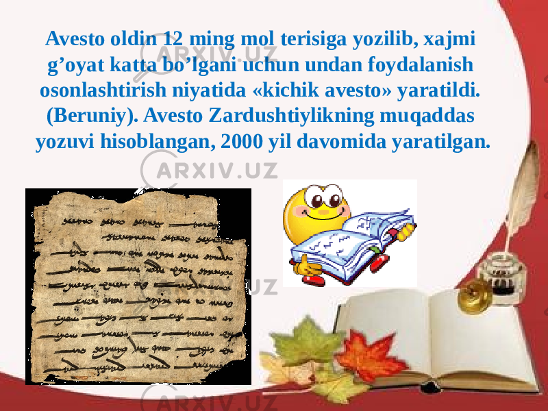 Avesto oldin 12 ming mol terisiga yozilib, xajmi g’oyat katta bo’lgani uchun undan foydalanish osonlashtirish niyatida «kichik avesto» yaratildi. (Beruniy). Avesto Zardushtiylikning muqaddas yozuvi hisoblangan, 2000 yil davomida yaratilgan. 