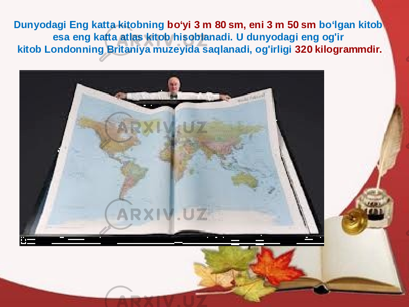 Dunyodagi Eng katta kitobning bo‘yi 3 m 80 sm, eni 3 m 50 sm bo‘lgan kitob esa eng katta atlas kitob hisoblanadi. U dunyodagi eng og&#39;ir kitob Londonning Britaniya muzeyida saqlanadi, og&#39;irligi 320 kilogrammdir. 