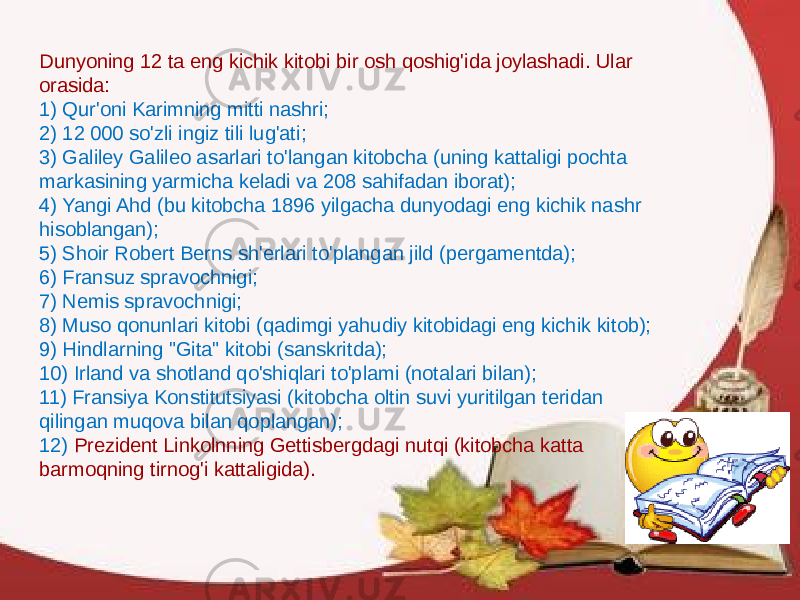 Dunyoning 12 ta eng kichik kitobi bir osh qoshig&#39;ida joylashadi. Ular orasida: 1) Qur&#39;oni Karimning mitti nashri; 2) 12 000 so&#39;zli ingiz tili lug&#39;ati; 3) Galiley Galileo asarlari to&#39;langan kitobcha (uning kattaligi pochta markasining yarmicha keladi va 208 sahifadan iborat); 4) Yangi Ahd (bu kitobcha 1896 yilgacha dunyodagi eng kichik nashr hisoblangan); 5) Shoir Robert Berns sh&#39;erlari to&#39;plangan jild (pergamentda); 6) Fransuz spravochnigi; 7) Nemis spravochnigi; 8) Muso qonunlari kitobi (qadimgi yahudiy kitobidagi eng kichik kitob); 9) Hindlarning &#34;Gita&#34; kitobi (sanskritda); 10) Irland va shotland qo&#39;shiqlari to&#39;plami (notalari bilan); 11) Fransiya Konstitutsiyasi (kitobcha oltin suvi yuritilgan teridan qilingan muqova bilan qoplangan); 12) Prezident Linkolnning Gettisbergdagi nutqi (kitobcha katta barmoqning tirnog&#39;i kattaligida). 