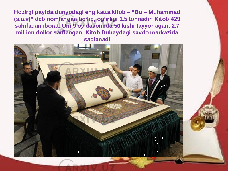 Hozirgi paytda dunyodagi eng katta kitob – “Bu – Muhammad (s.a.v)” deb nomlangan bo‘lib, og‘irligi 1.5 tonnadir. Kitob 429 sahifadan iborat. Uni 9 oy davomida 50 kishi tayyorlagan, 2.7 million dollor sarflangan. Kitob Dubaydagi savdo markazida saqlanadi. 